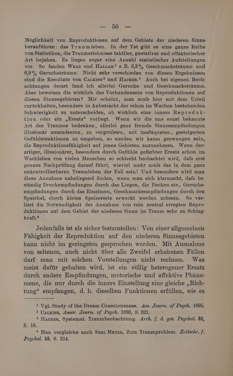 BE ee Möglichkeit von Reproduktionen auf dem Gebiete der niederen Sinne heranführen: das Traumleben. In der Tat gibt es eine ganze Reihe von Statistiken, die Traumerlebnisse taktiler, gustativer und olfaktorischer Art bejahen. Es liegen sogar eine Anzahl statistischer Aufstellungen vor. So fanden Weıp und Harzam?! z.B. 6,3%, Geschmacksträume und 6,9%), Geruchsträume. Nicht sehr verschieden von diesen Ergebnissen sind die Resultate von CAarxıns? und Hacker.® Auch bei eigenen Beob- achtungen derart fand ich allerlei Geruchs- und Geschmacksträume. Aber beweisen die wirklich das Vorhandensein von Reproduktionen auf diesen Sinnesgebieten? Mir scheint, man muls hier mit dem Urteil zurückhalten, besonders in Anbetracht der schon im Wachen bestehenden Schwierigkeit zu unterscheiden, ob wirklich eine innere Reproduk- tion oder ein „Ersatz“ vorliegt. Wenn wir die uns sonst bekannte Art des Traumes bedenken, allerlei ganz fremde Sinnesempfindungen illusionär auszudeuten, zu vergröfsern, mit inadäquaten, gesteigerten Gefühlsreaktionen zu umgeben, so werden wir kaum gezwungen sein, die Reproduktionsfähigkeit auf jenen Gebieten anzunehmen. Wenn der- artiger, illusionärer, besonders durch Gefühle gefärbter Ersatz schon im Wachleben von vielen Menschen so schlecht beobachtet wird, dafs erst genaue Nachprüfung darauf führt, wieviel mehr mufs das in dem ganz unkontrollierbaren Traumleben der Fall sein! Und besonders wird man diese Annahme naheliegend finden, wenn man sich klarmacht, dafs be- ständig Druckempfindungen durch das Liegen, die Decken etc., Geruchs- empfindungen durch das Einatmen, Geschmacksempfindungen durch den Speichel, durch kleine Speisereste erweckt werden müssen. So ver- liert die Notwendigkeit der Annahme von rein zentral erregten Repro- duktionen auf dem Gebiet der niederen Sinne im Traum sehr an Schlag- kraft.* Jedenfalls ist als sicher festzustellen: Von einer allgemeinen Fähigkeit der Reproduktion auf den niederen Sinnesgebieten kann nicht im geringsten gesprochen werden. Mit Ausnahme von seltenen, auch nicht über alle Zweifel erhabenen Fällen darf man mit solchen Vorstellungen nicht rechnen. Was meist dafür gehalten wird, ist ein völlig heterogener Ersatz durch andere Empfindungen, motorische und affektive Phäno- mene, die nur durch die innere Einstellung eine gleiche „Rich- tung“ empfangen, d.h. dieselben Funktionen erfüllen, wie es i Vgl. Study of the Dream Consciousness. Am. Journ. of Psych. 183. ? Caukıns, Amer. Journ. of Psych. 1893, S. 321. ® Hacker, Systemat. Traumbeobachtung. Arch. f. d. ges. Psychol. 31, Ss. 16. * Man vergleiche auch Semı Meyer, Zum Traumproblem. Zeitschr. f. Psychol. 53, S. 214.