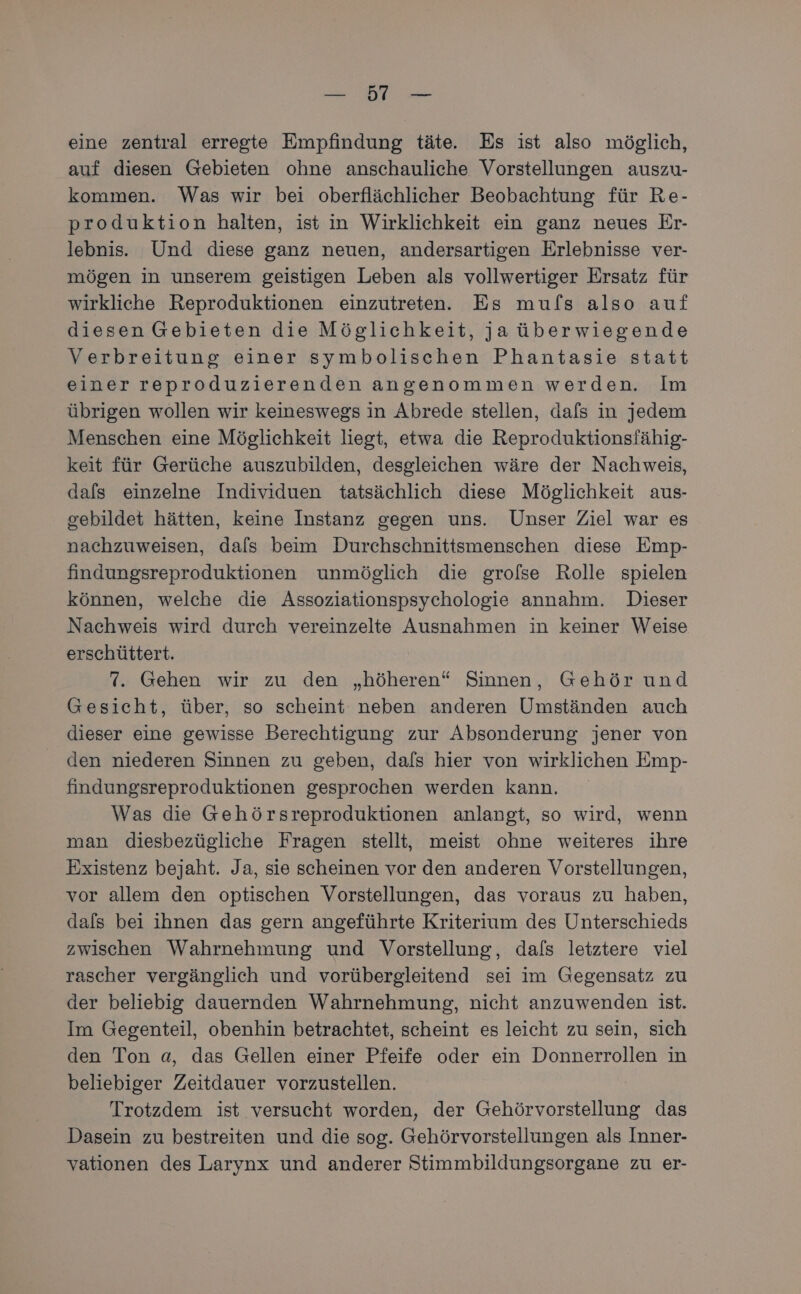 Ba eine zentral erregte Empfindung täte. Es ist also möglich, auf diesen Gebieten ohne anschauliche Vorstellungen auszu- kommen. Was wir bei oberflächlicher Beobachtung für Re- produktion halten, ist in Wirklichkeit ein ganz neues Er- lebnis. Und diese ganz neuen, andersartigen Erlebnisse ver- mögen in unserem geistigen Leben als vollwertiger Ersatz für wirkliche Reproduktionen einzutreten. Es mufs also auf diesen Gebieten die Möglichkeit, ja überwiegende Verbreitung einer symbolischen Phantasie statt einer reproduzierenden angenommen werden. Im übrigen wollen wir keineswegs in Abrede stellen, dafs in jedem Menschen eine Möglichkeit liegt, etwa die Reproduktionsfähig- keit für Gerüche auszubilden, desgleichen wäre der Nachweis, dafs einzelne Individuen tatsächlich diese Möglichkeit aus- gebildet hätten, keine Instanz gegen uns. Unser Ziel war es nachzuweisen, dals beim Durchschnittsmenschen diese Emp- findungsreproduktionen unmöglich die grolse Rolle spielen können, welche die Assoziationspsychologie annahm. Dieser Nachweis wird durch vereinzelte Ausnahmen in keiner Weise erschüttert. 7. Gehen wir zu den „höheren“ Sinnen, Gehör und Gesicht, über, so scheint neben anderen Umständen auch dieser eine gewisse Berechtigung zur Absonderung jener von den niederen Sinnen zu geben, dafs hier von wirklichen Emp- findungsreproduktionen gesprochen werden kann. Was die Gehörsreproduktionen anlangt, so wird, wenn man diesbezügliche Fragen stellt, meist ohne weiteres ihre Existenz bejaht. Ja, sie scheinen vor den anderen Vorstellungen, vor allem den optischen Vorstellungen, das voraus zu haben, dals bei ihnen das gern angeführte Kriterium des Unterschieds zwischen Wahrnehmung und Vorstellung, dafs letztere viel rascher vergänglich und vorübergleitend sei im Gegensatz zu der beliebig dauernden Wahrnehmung, nicht anzuwenden ist. Im Gegenteil, obenhin betrachtet, scheint es leicht zu sein, sich den Ton a, das Gellen einer Pfeife oder ein Donnerrollen in beliebiger Zeitdauer vorzustellen. Trotzdem ist versucht worden, der Gehörvorstellung das Dasein zu bestreiten und die sog. Gehörvorstellungen als Inner- vationen des Larynx und anderer Stimmbildungsorgane zu er-