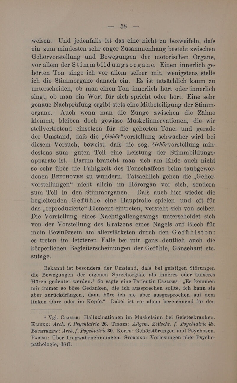 EN Be weisen. Und jedenfalls ist das eine nicht zu bezweifeln, dals ein zum mindesten sehr enger Zusammenhang besteht zwischen Gehörvorstellung und Bewegungen der motorischen Organe, vor allem der Stimmbildungsorgane. Einen innerlich ge- hörten Ton singe ich vor allem selber mit, wenigstens stelle ich die Stimmorgane danach ein. Es ist tatsächlich kaum zu unterscheiden, ob man einen Ton innerlich hört oder innerlich singt, ob man ein Wort für sich spricht oder hört. Eine sehr genaue Nachprüfung ergibt stets eine Mitbeteiligung der Stimm- organe. Auch wenn man die Zunge zwischen die Zähne klemmt, bleiben doch gewisse Muskelinnervationen, die wir stellvertretend einsetzen für die gehörten Töne, und gerade der Umstand, dafs die „Gehör“vorstellung schwächer wird bei diesem Versuch, beweist, dafs die sog. Gehörvorstellung. min- destens zum guten Teil eine Leistung der Stimmbildungs- apparate ist. Darum braucht man sich am Ende auch nicht so sehr über die Fähigkeit des Tonschaffens beim taubgewor- denen BEETHOVEN zu wundern. Tatsächlich gehen die „Gehör- vorstellungen“ nicht allein im Hörorgan vor sich, sondern zum Teil in den Stimmorganen. Dafs auch hier wieder die begleitenden Gefühle eine Hauptrolle spielen und oft für das „reproduzierte“ Element eintreten, versteht sich von selber. Die Vorstellung eines Nachtigallengesangs unterscheidet sich von der Vorstellung des Kratzens eines Nagels auf Blech für mein Bewulstsein am allerstärksten durch den Gefühlston: es treten im letzteren Falle bei mir ganz deutlich auch die körperlichen Begleiterscheinungen der Gefühle, Gänsehaut etc. zutage. Bekannt ist besonders der Umstand, dafs bei geistigen Störungen die Bewegungen der eigenen Sprechorgane als inneres oder äufseres Hören gedeutet werden.! So sagte eine Patientin OraAmzErs: „Es kommen mir immer so böse Gedanken, die ich aussprechen sollte, ich kann sie aber zurückdrängen, dann höre ich sie aber ausgesprochen auf dem linken Ohre oder im Kopfe.“ Dabei ist vor allem bezeichnend für den ! Vel. Cramer: Halluzinationen im Muskelsinn bei Geisteskranken. Kıinke: Arch. f. Psychiatrie 26. Tısars: Allgem. Zeitschr. f. Psychiatrie 48. BEcHTEREw: Arch. f. Psychiatrie 30. KorrE: Gehörstörungen und Psychosen. Parısa: Über Trugwahrnehmungen. Störrıne: Vorlesungen über Psycho- pathologie, 33£f.