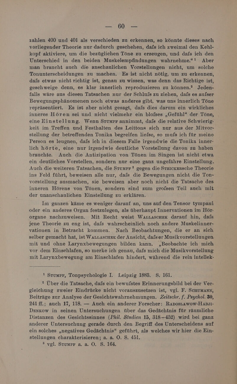 a re zahlen 400 und 401 als verschieden zu erkennen, so könnte dieses nach vorliegender Theorie nur dadurch geschehen, dafs ich zweimal den Kehl- kopf aktiviere, um die bezüglichen Töne zu erzeugen, und dafs ich den Unterschied in den beiden Muskelempfindungen wahrnehme.“! Aber man braucht auch die anschaulichen Vorstellungen nicht, um solche Tonunterscheidungen zu machen. Es ist nicht nötig, um zu erkennen, dafs etwas nicht richtig ist, genau zu wissen, was denn das Richtige ist, geschweige. denn, es klar innerlich reproduzieren zu können.? Jeden- falls wäre aus diesen Tatsachen nur der Schlufs zu ziehen, dafs es aulser Bewegungsphänomenen noch etwas anderes gibt, was uns innerlich Töne repräsentiert. Es ist aber nicht gesagt, dafs dies darum ein wirkliches inneres Hören sei und nicht vielmehr ein blofses „Gefühl“ der Töne, eine Einstellung. Wenn Stumpr annimmt, dafs die relative Schwierig- keit im Treffen und Festhalten des Leittons sich nur aus der Mitvor- stellung der betreffenden Tonika begreifen liefse, so mufs ich für meine Person es leugnen, dafs ich in diesem Falle irgendwie die Tonika inner- lich hörte, eine nur irgendwie deutliche Vorstellung davon zu haben brauchte. Auch die Antizipation von Tönen im Singen ist nicht etwa ein deutliches Vorstellen, sondern nur eine ganz ungefähre Einstellung. Auch die weiteren Tatsachen, die Stumpr ? gegen die Strickersche Theorie ins Feld führt, beweisen alle nur, dafs die Bewegungen nicht die Ton- vorstellung ausmachen, sie beweisen aber noch nicht die Tatsache des inneren Hörens von Tönen, sondern sind zum grolsen Teil auch mit der unanschaulichen Einstellung zu erklären. Im ganzen käme es weniger darauf an, uns auf den Tensor tympani oder ein anderes Organ festzulegen, als überhaupt Innervationen im Hör- organe nachzuweisen. Mit Recht weist WaArtAscHEeX darauf hin, dafs jene Theorie zu eng ist, dafs wahrscheinlich noch andere Muskelinner- vationen in Betracht kommen. Nach Beobachtungen, die er an sich selber gemacht hat, ist WALLASCHER der Ansicht, da[ser Musikvorstellungen mit und ohne Larynxbewegungen bilden kann. „Beobachte ich mich vor dem Einschlafen, so merke ich genau, dafs mich die Musikvorstellung mit Larynxbewegung am Einschlafen hindert, während die rein intellek- t Stumpr, Tonpsychologie I. Leipzig 1883. S. 161. 2 Über die Tatsache, dafs ein bewulstes Erinnerungsbild bei der Ver- gleichung zweier Eindrücke nicht vorauszusetzen ist, vgl. F. SCHUMANN, Beiträge zur Analyse der Gesichtswahrnehmungen. Zeitschr. f. Psychol. 30, 241 ff.; auch 17, 118. — Auch ein anderer Forscher: RADosLawow-HADJI- DEnkow in seinen Untersuchungen über das Gedächtnis für räumliche Distanzen des Gesichtssinnes (Phil. Studien 15, 318-452) wird bei ganz anderer Untersuchung gerade durch den Begriff des Unterscheidens auf ein solches „negatives Gedächtnis“ geführt, als welches wir hier die Ein- stellungen charakterisieren; a. a. O. S. 451. > vgl. Stumpr a. a. O. S. 164.