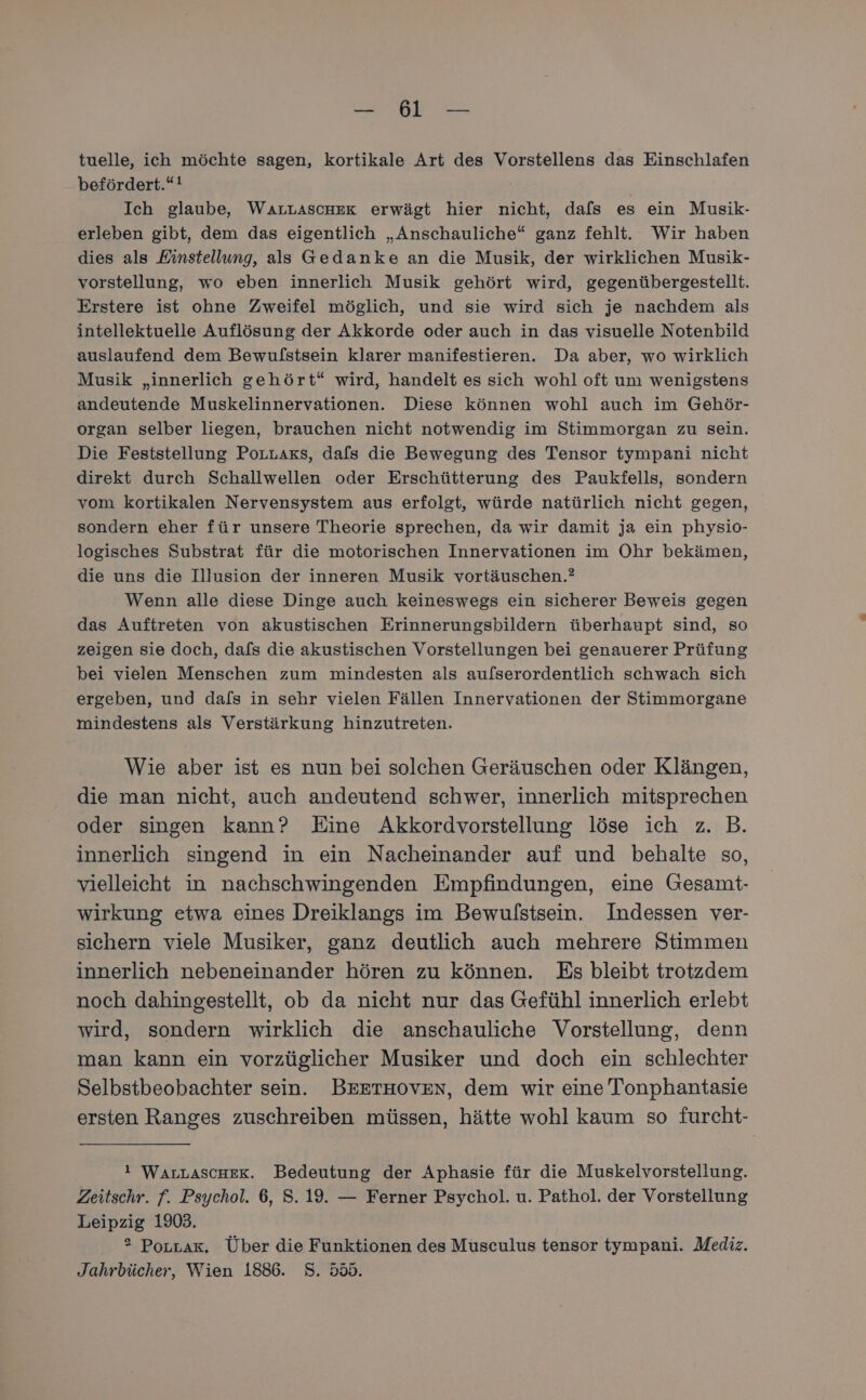 a tuelle, ich möchte sagen, kortikale Art des Vorstellens das Einschlafen befördert.“! | Ich glaube, WALLAScHER erwägt hier nicht, dafs es ein Musik- erleben gibt, dem das eigentlich „Anschauliche“ ganz fehlt. Wir haben dies als Einstellung, als Gedanke an die Musik, der wirklichen Musik- vorstellung, wo eben innerlich Musik gehört wird, gegenübergestellt. Erstere ist ohne Zweifel möglich, und sie wird sich je nachdem als intellektuelle Auflösung der Akkorde oder auch in das visuelle Notenbild auslaufend dem Bewulstsein klarer manifestieren. Da aber, wo wirklich Musik „innerlich gehört“ wird, handelt es sich wohl oft um wenigstens andeutende Muskelinnervationen. Diese können wohl auch im Gehör- organ selber liegen, brauchen nicht notwendig im Stimmorgan zu sein. Die Feststellung PoLLaxs, dafs die Bewegung des Tensor tympani nicht direkt durch Schallwellen oder Erschütterung des Paukfells, sondern vom kortikalen Nervensystem aus erfolgt, würde natürlich nicht gegen, sondern eher für unsere Theorie sprechen, da wir damit ja ein physio- logisches Substrat für die motorischen Innervationen im Ohr bekämen, die uns die Illusion der inneren Musik vortäuschen.? Wenn alle diese Dinge auch keineswegs ein sicherer Beweis gegen das Auftreten von akustischen Erinnerungsbildern überhaupt sind, so zeigen sie doch, dafs die akustischen Vorstellungen bei genauerer Prüfung bei vielen Menschen zum mindesten als aufserordentlich schwach sich ergeben, und dals in sehr vielen Fällen Innervationen der Stimmorgane mindestens als Verstärkung hinzutreten. Wie aber ist es nun bei solchen Geräuschen oder Klängen, die man nicht, auch andeutend schwer, innerlich mitsprechen oder singen kann? Eine Akkordvorstellung löse ich z. B. innerlich singend in ein Nacheinander auf und behalte so, vielleicht in nachschwingenden Empfindungen, eine Gesamt- wirkung etwa eines Dreiklangs im Bewulstsein. Indessen ver- sichern viele Musiker, ganz deutlich auch mehrere Stimmen innerlich nebeneinander hören zu können. Es bleibt trotzdem noch dahingestellt, ob da nicht nur das Gefühl innerlich erlebt wird, sondern wirklich die anschauliche Vorstellung, denn man kann ein vorzüglicher Musiker und doch ein schlechter Selbstbeobachter sein. BEETHOVEN, dem wir eine Tonphantasie ersten Ranges zuschreiben müssen, hätte wohl kaum so furcht- ! WALLASCHEK. Bedeutung der Aphasie für die Muskelvorstellung. Zeitschr. f. Psychol. 6, S. 19. — Ferner Psychol. u. Pathol, der Vorstellung Leipzig 1903. ° PoLzak, Über die Funktionen des Musculus tensor tympani. Mediz. Jahrbücher, Wien 1886. S. 555.