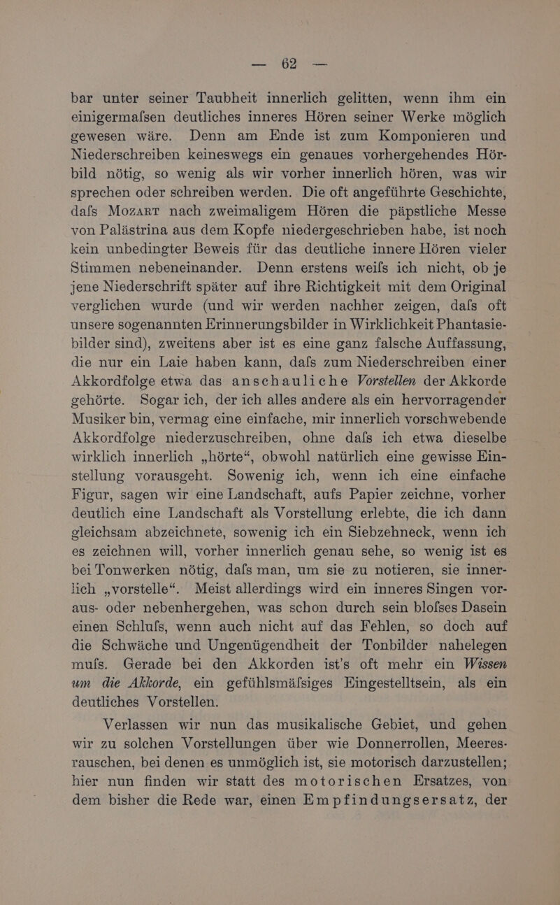 BER bar unter seiner Taubheit innerlich gelitten, wenn ihm ein einigermalsen deutliches inneres Hören seiner Werke möglich gewesen wäre. Denn am Ende ist zum Komponieren und Niederschreiben keineswegs ein genaues vorhergehendes Hör- bild nötig, so wenig als wir vorher innerlich hören, was wir sprechen oder schreiben werden. Die oft angeführte Geschichte, dafs Mozart nach zweimaligem Hören die päpstliche Messe von Palästrina aus dem Kopfe niedergeschrieben habe, ist noch kein unbedingter Beweis für das deutliche innere Hören vieler Stimmen nebeneinander. Denn erstens weils ich nicht, ob je jene Niederschrift später auf ihre Richtigkeit mit dem Original verglichen wurde (und wir werden nachher zeigen, dals oft unsere sogenannten Erinnerungsbilder in Wirklichkeit Phantasie- bilder sind), zweitens aber ist es eine ganz falsche Auffassung, die nur ein Laie haben kann, dafs zum Niederschreiben einer Akkordfolge etwa das anschauliche Vorstellen der Akkorde gehörte. Sogar ich, der ich alles andere als ein hervorragender Musiker bin, vermag eine einfache, mir innerlich vorschwebende Akkordfolge niederzuschreiben, ohne dafs ich etwa dieselbe wirklich innerlich „hörte“, obwohl natürlich eine gewisse Ein- stellung vorausgeht. Sowenig ich, wenn ich eine einfache Figur, sagen wir eine Landschaft, aufs Papier zeichne, vorher deutlich eine Landschaft als Vorstellung erlebte, die ich dann gleichsam abzeichnete, sowenig ich ein Siebzehneck, wenn ich es zeichnen will, vorher innerlich genau sehe, so wenig ist es bei Tonwerken nötig, dafs man, um sie zu notieren, sie inner- lich „vorstelle“. Meist allerdings wird ein inneres Singen vor- aus- oder nebenhergehen, was schon durch sein blofses Dasein einen Schluls, wenn auch nicht auf das Fehlen, so doch auf die Schwäche und Ungenügendheit der Tonbilder nahelegen muls. Gerade bei den Akkorden ist's oft mehr ein Wissen um die Akkorde, ein gefühlsmälsiges Eingestelltsein, als ein deutliches Vorstellen. Verlassen wir nun das musikalische Gebiet, und gehen wir zu solehen Vorstellungen über wie Donnerrollen, Meeres- rauschen, bei denen es unmöglich ist, sie motorisch darzustellen; hier nun finden wir statt des motorischen Ersatzes, von dem bisher die Rede war, einen Empfindungsersatz, der