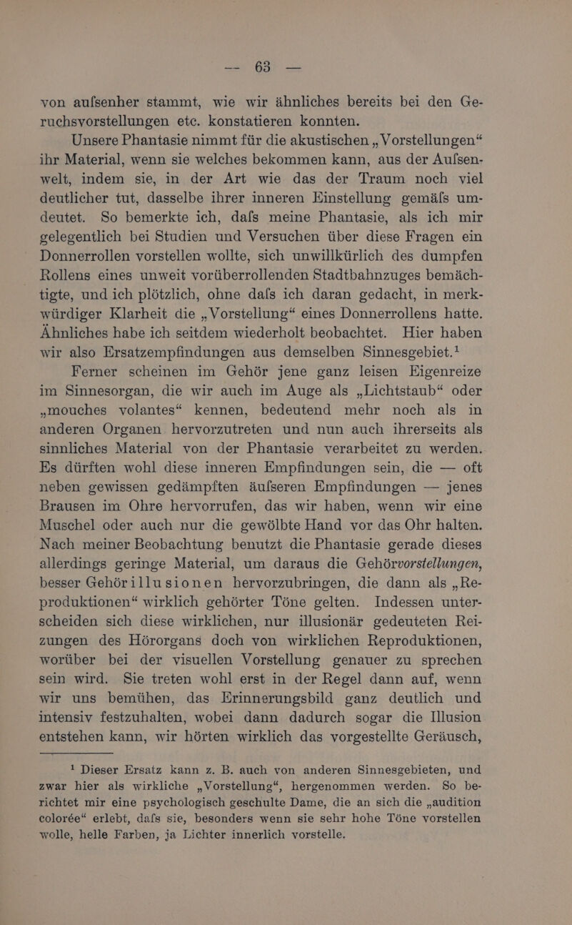 von aulsenher stammt, wie wir ähnliches bereits bei den Ge- ruchsvorstellungen etc. konstatieren konnten. Unsere Phantasie nimmt für die akustischen „Vorstellungen“ ihr Material, wenn sie welches bekommen kann, aus der Aulsen- welt, indem sie, in der Art wie das der Traum noch viel deutlicher tut, dasselbe ihrer inneren Einstellung gemäls um- deutet. So bemerkte ich, dafs meine Phantasie, als ich mir gelegentlich bei Studien und Versuchen über diese Fragen ein Donnerrollen vorstellen wollte, sich unwillkürlich des dumpfen Rollens eines unweit vorüberrollenden Stadtbahnzuges bemäch- tigte, und ich plötzlich, ohne dafs ich daran gedacht, in merk- würdiger Klarheit die „Vorstellung“ eines Donnerrollens hatte. Ähnliches habe ich seitdem wiederholt beobachtet. Hier haben wir also Ersatzempfindungen aus demselben Sinnesgebiet.! Ferner scheinen im Gehör jene ganz leisen Eigenreize im Sinnesorgan, die wir auch im Auge als „Lichtstaub“ oder „mouches volantes“ kennen, bedeutend mehr noch als in anderen Organen hervorzutreten und nun auch ihrerseits als sinnliches Material von der Phantasie verarbeitet zu werden. Es dürften wohl diese inneren Empfindungen sein, die — oft neben gewissen gedämpiten äulseren Empfindungen — jenes Brausen im Ohre hervorrufen, das wir haben, wenn wir eine Muschel oder auch nur die gewölbte Hand vor das Ohr halten. Nach meiner Beobachtung benutzt die Phantasie gerade dieses allerdings geringe Material, um daraus die Gehörvorstellungen, besser Gehörillusionen hervorzubringen, die dann als „Re- produktionen“ wirklich gehörter Töne gelten. Indessen unter- scheiden sich diese wirklichen, nur illusionär gedeuteten Rei- zungen des Hörorgans doch von wirklichen Reproduktionen, worüber bei der visuellen Vorstellung genauer zu sprechen sein wird. Sie treten wohl erst in der Regel dann auf, wenn wir uns bemühen, das Erinnerungsbild ganz deutlich und intensiv festzuhalten, wobei dann dadurch sogar die Illusion entstehen kann, wir hörten wirklich das vorgestellte Geräusch, ! Dieser Ersatz kann z. B. auch von anderen Sinnesgebieten, und zwar hier als wirkliche „Vorstellung“, hergenommen werden. So be- richtet mir eine psychologisch geschulte Dame, die an sich die „audition coloree“ erlebt, dafs sie, besonders wenn sie sehr hohe Töne vorstellen wolle, helle Farben, ja Lichter innerlich vorstelle.