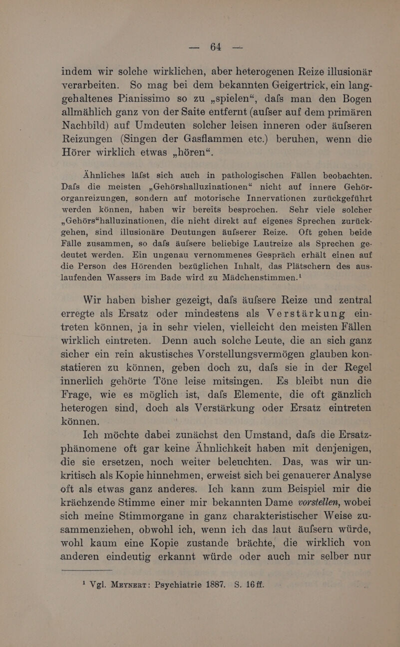 Ber ee indem wir solche wirklichen, aber heterogenen Reize illusionär verarbeiten. So mag bei dem bekannten Geigertrick, ein lang- gehaltenes Pianissimo so zu „spielen“, dafs man den Bogen allmählich ganz von der Saite entfernt (aulser auf dem primären Nachbild) auf Umdeuten solcher leisen inneren oder äufseren Reizungen (Singen der Gasflammen etc.) beruhen, wenn die Hörer wirklich etwas „hören“. Ähnliches läfst sich auch in pathologischen Fällen beobachten. Dafs die meisten „Gehörshalluzinationen“ nicht auf innere Gehör- organreizungen, sondern auf motorische Innervationen zurückgeführt werden können, haben wir bereits besprochen. Sehr viele solcher „Gehörs“halluzinationen, die nicht direkt auf eigenes Sprechen zurück- gehen, sind illusionäre Deutungen äufserer Reize. Oft gehen beide Fälle zusammen, so dafs äulsere beliebige Lautreize als Sprechen ge- deutet werden. Ein ungenau vernommenes Gespräch erhält einen auf die Person des Hörenden bezüglichen Inhalt, das Plätschern des aus- laufenden Wassers im Bade wird zu Mädchenstimmen.! Wir haben bisher gezeigt, dals äulsere Reize und zentral erregte als Ersatz oder mindestens als Verstärkung ein- treten können, ja in sehr vielen, vielleicht den meisten Fällen wirklich eintreten. Denn auch solche Leute, die an sich ganz sicher ein rein akustisches Vorstellungsvermögen glauben kon- statieren zu können, geben doch zu, dals sie in der Regel innerlich gehörte Töne leise mitsingen. Es bleibt nun die Frage, wie es möglich ist, dals Elemente, die oft gänzlich heterogen sind, doch als Verstärkung oder Ersatz eintreten können. | Ich möchte dabei zunächst den Umstand, dals die Ersatz- phänomene oft gar keine Ähnlichkeit haben mit denjenigen, die sie ersetzen, noch weiter beleuchten. Das, was wir un- kritisch als Kopie hinnehmen, erweist sich bei genauerer Analyse oft als etwas ganz anderes. Ich kann zum Beispiel mir die krächzende Stimme einer mir bekannten Dame vorstellen, wobei sich meine Stimmorgane in ganz charakteristischer Weise zu- sammenziehen, obwohl ich, wenn ich das laut äufsern würde, wohl kaum eine Kopie zustande brächte, die wirklich von anderen eindeutig erkannt würde oder auch mir selber nur ! Vgl. Meysert: Psychiatrie 1887. 8. 16ff.