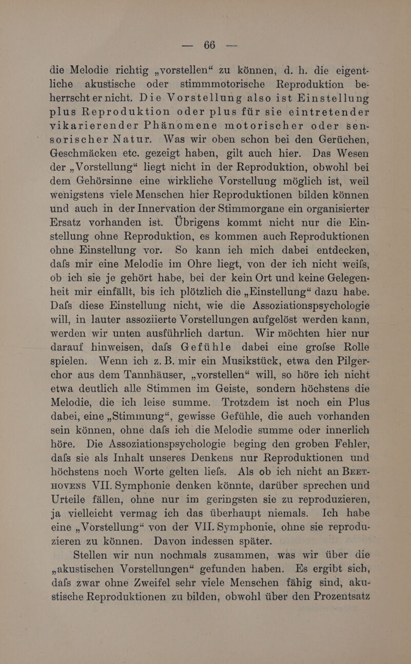 die Melodie richtig „vorstellen“ zu können, d. h. die eigent- liche akustische oder stimmmotorische Reproduktion be- herrscht er nicht. Die Vorstellung also ist Einstellung plus Reproduktion oder plus für sie eintretender vikarierender Phänomene motorischer oder Sen- sorischer Natur. Was wir oben schon bei den Gerüchen, Geschmäcken etc. gezeigt haben, gilt auch hier. Das Wesen der „Vorstellung“ liegt nicht in der Reproduktion, obwohl bei dem Gehörsinne eine wirkliche Vorstellung möglich ist, weil wenigstens viele Menschen hier Reproduktionen bilden können und auch in der Innervation der Stimmorgane ein organisierter Ersatz vorhanden ist. Übrigens kommt nicht nur die Ein- stellung ohne Reproduktion, es kommen auch Reproduktionen ohne Einstellung vor. So kann ieh mich dabei entdecken, dafs mir eine Melodie im Ohre liegt, von der ich nicht weils, ob ich sie je gehört habe, bei der kein Ort und keine Gelegen- heit mir einfällt, bis ich plötzlich die „Einstellung“ dazu habe. Dafs diese Einstellung nicht, wie die Assoziationspsychologie will, in lauter assoziierte Vorstellungen aufgelöst werden kann, werden wir unten ausführlich dartun. Wir möchten hier nur darauf hinweisen, dals Gefühle dabei eine grolse Rolle spielen. Wenn ich z.B. mir ein Musikstück, etwa den Pilger- chor aus dem Tannhäuser, „vorstellen“ will, so höre ich nicht etwa deutlich alle Stimmen im Geiste, sondern höchstens die Melodie, die ich leise summe. Trotzdem ist noch ein Plus dabei, eine „Stimmung“, gewisse Gefühle, die auch vorhanden sein können, ohne dafs ich die Melodie summe oder innerlich höre. Die Assoziationspsychologie beging den groben Fehler, dals sie als Inhalt unseres Denkens nur Reproduktionen und höchstens noch Worte gelten liefs. Als ob ich nicht an Beer- HOVENS VII. Symphonie denken könnte, darüber sprechen und Urteile fällen, ohne nur im geringsten sie zu reproduzieren, ja vielleicht vermag ich das überhaupt niemals. Ich habe eine „Vorstellung“ von der VII. Symphonie, ohne sie reprodu- zieren zu können. Davon indessen später. Stellen wir nun nochmals zusammen, was wir über die „akustischen Vorstellungen“ gefunden haben. Es ergibt sich, dafs zwar ohne Zweifel sehr viele Menschen fähig sind, aku- stische Reproduktionen zu bilden, obwohl über den Prozentsatz