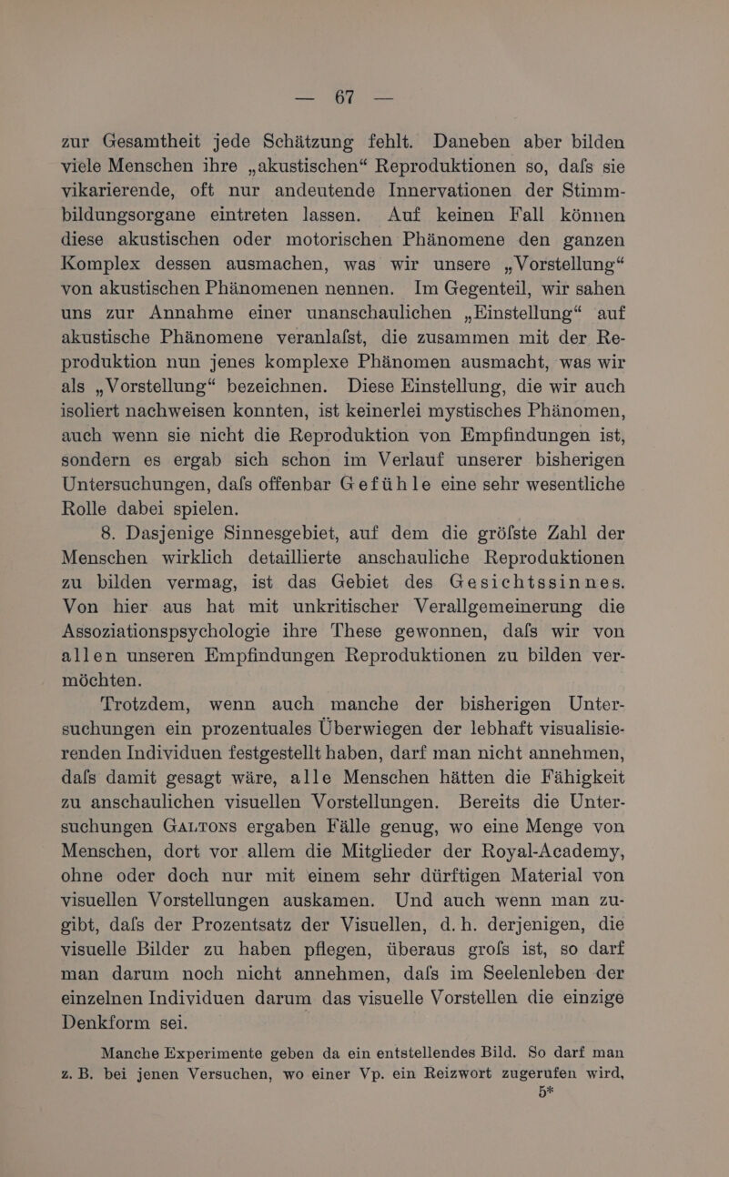 Reh nd zur Gesamtheit jede Schätzung fehlt. Daneben aber bilden viele Menschen ihre „akustischen“ Reproduktionen so, dals sie vikarierende, oft nur andeutende Innervationen der Stimm- bildungsorgane eintreten lassen. Auf keinen Fall können diese akustischen oder motorischen Phänomene den ganzen Komplex dessen ausmachen, was wir unsere „Vorstellung“ von akustischen Phänomenen nennen. Im Gegenteil, wir sahen uns zur Annahme einer unanschaulichen „Einstellung“ auf akustische Phänomene veranlalst, die zusammen mit der Re- produktion nun jenes komplexe Phänomen ausmacht, was wir als „Vorstellung“ bezeichnen. Diese Einstellung, die wir auch isoliert nachweisen konnten, ist keinerlei mystisches Phänomen, auch wenn sie nicht die Reproduktion von Empfindungen ist, sondern es ergab sich schon im Verlauf unserer bisherigen Untersuchungen, dafs offenbar Gefühle eine sehr wesentliche Rolle dabei spielen. 8. Dasjenige Sinnesgebiet, auf dem die gröfste Zahl der Menschen wirklich detaillierte anschauliche Reproduktionen zu bilden vermag, ist das Gebiet des Gesichtssinnes. Von hier aus hat mit unkritischer Verallgemeinerung die Assoziationspsychologie ihre These gewonnen, dafs wir von allen unseren Empfindungen Reproduktionen zu bilden ver- möchten. Trotzdem, wenn auch manche der bisherigen Unter- suchungen ein prozentuales Überwiegen der lebhaft visualisie- renden Individuen festgestellt haben, darf man nicht annehmen, dals damit gesagt wäre, alle Menschen hätten die Fähigkeit zu anschaulichen visuellen Vorstellungen. Bereits die Unter- suchungen GALToNns ergaben Fälle genug, wo eine Menge von Menschen, dort vor allem die Mitglieder der Royal-Academy, ohne oder doch nur mit einem sehr dürftigen Material von visuellen Vorstellungen auskamen. Und auch wenn man zu- gibt, dafs der Prozentsatz der Visuellen, d.h. derjenigen, die visuelle Bilder zu haben pflegen, überaus grols ist, so darf man darum noch nicht annehmen, dals im Seelenleben der einzelnen Individuen darum das visuelle Vorstellen die einzige Denkform sei. Manche Experimente geben da ein entstellendes Bild. So darf man z.B. bei jenen Versuchen, wo einer Vp. ein Reizwort zugerufen wird, 5%