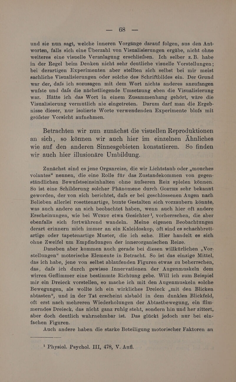 BER 5 tie und sie nun sagt, welche inneren Vorgänge darauf folgen, aus den Ant- worten, falls sich eine Überzahl von Visualisierungen ergäbe, nicht ohne weiteres eine visuelle Veranlagung erschliefsen. Ich selber z.B. habe in der Regel beim Denken nicht sehr deutliche visuelle Vorstellungen ; bei derartigen Experimenten aber stellten sich selbst bei mir meist sachliche Visualisierungen oder solche des Schriftbildes ein. Der Grund war der, dafs ich sozusagen mit dem Wort nichts anderes anzufangen wulste und dafs die nächstliegende Umsetzung eben die Visualisierung war. Hätte ich das Wort in einem Zusammenhang gehört, wäre die Visualisierung vermutlich nie eingetreten. Darum darf man die Ergeb- nisse dieser, nur isolierte Worte verwendenden Experimente blofs mit grölster Vorsicht aufnehmen. Betrachten wir nun zunächst die visuellen Reproduktionen an sich, so können wir auch hier im einzelnen Ähnliches wie auf den anderen Sinnesgebieten konstatieren. So finden wir auch hier illusionäre Umbildung. Zunächst sind es jene Organreize, die wir Lichtstaub oder „mouches volantes“ nennen, die eine Rolle für das Zustandekommen von gegen- ständlichen Bewulstseinsinhalten ohne äufseren Reiz spielen können. So ist eine Schilderung solcher Phänomene durch GoETHE sehr bekannt geworden, der von sich berichtet, dafs er bei geschlossenen Augen nach Belieben allerlei rosettenartige, bunte Gestalten sich vorzaubern könnte, was auch andere an sich beobachtet haben, wenn auch hier oft andere Erscheinungen, wie bei Wunpt etwa Gesichter!, vorherrschen, die aber ebenfalls sich fortwährend wandeln. Meine eigenen Beobachtungen derart erinnern mich immer an ein Kaleidoskop, oft sind es schachbrett- artige oder tapetenartige Muster, die ich sehe. Hier handelt es sich ohne Zweifel um Empfindungen der innerorganischen Reize. Daneben aber kommen äuch gerade bei diesen willkürlichen „Vor- stellungen“ motorische Elemente in Betracht. So ist das einzige Mittel, das ich habe, jene von selbst ablaufenden Figuren etwas zu beherrschen, das, dafs ich durch gewisse Innervationen der Augenmuskeln dem wirren Geflimmer eine bestimmte Richtung gebe. Will ich zum Beispiel mir ein Dreieck vorstellen, so mache ich mit den Augenmuskeln solche Bewegungen, als wollte ich ein wirkliches Dreieck „mit den Blicken abtasten“,. und in der Tat erscheint alsbald in dem dunklen Blickfeld, oft erst nach mehreren Wiederholungen der Abtastbewegung, ein flim- merndes Dreieck, das nicht ganz ruhig steht, sondern hin und her zittert, aber doch deutlich wahrnehmbar ist. Das glückt jedoch nur bei ein- fachen Figuren. | Auch andere haben die starke Beteiligung motorischer Faktoren an ! Physiol. Psychol. III, 478, V. Aufl.