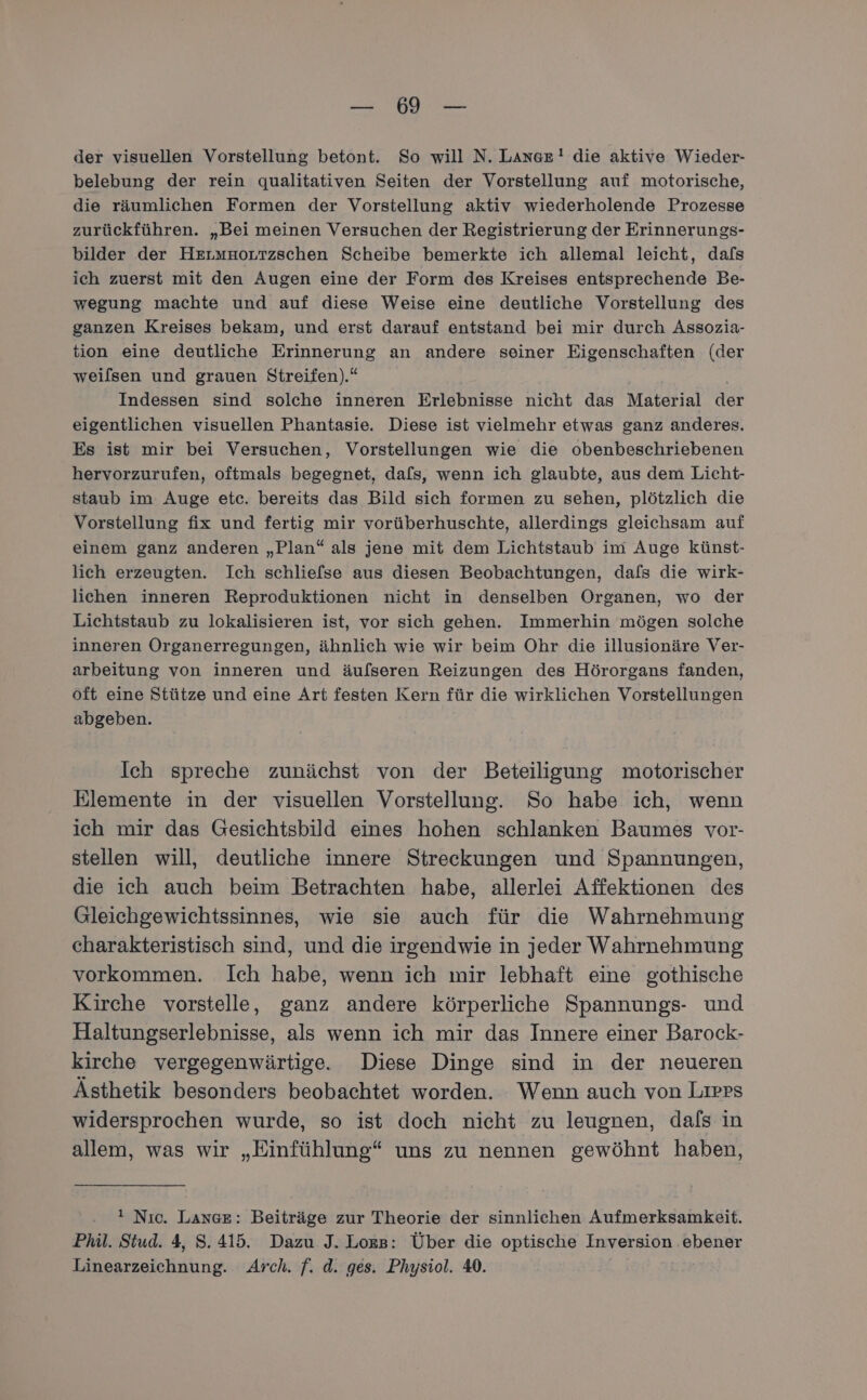 a OH EL der visuellen Vorstellung betont. So will N. Lange! die aktive Wieder- belebung der rein qualitativen Seiten der Vorstellung auf motorische, die räumlichen Formen der Vorstellung aktiv wiederholende Prozesse zurückführen. „Bei meinen Versuchen der Registrierung der Erinnerungs- bilder der Hermaoutzschen Scheibe bemerkte ich allemal leicht, dafs ich zuerst mit den Augen eine der Form des Kreises entsprechende Be- wegung machte und auf diese Weise eine deutliche Vorstellung des ganzen Kreises bekam, und erst darauf entstand bei mir durch Assozia- tion eine deutliche Erinnerung an andere seiner Eigenschaften (der weilsen und grauen Streifen).“* Indessen sind solche inneren Erlebnisse nicht das Material der eigentlichen visuellen Phantasie. Diese ist vielmehr etwas ganz anderes. Es ist mir bei Versuchen, Vorstellungen wie die obenbeschriebenen hervorzurufen, oftmals begegnet, dafs, wenn ich glaubte, aus dem Licht- staub im Auge etc. bereits das Bild sich formen zu sehen, plötzlich die Vorstellung fix und fertig mir vorüberhuschte, allerdings gleichsam auf einem ganz anderen „Plan“ als jene mit dem Lichtstaub im Auge künst- lich erzeugten. Ich schliefse aus diesen Beobachtungen, dals die wirk- lichen inneren Reproduktionen nicht in denselben Organen, wo der Lichtstaub zu lokalisieren ist, vor sich gehen. Immerhin mögen solche inneren Organerregungen, ähnlich wie wir beim Ohr die illusionäre Ver- arbeitung von inneren und äufseren Reizungen des Hörorgans fanden, öft eine Stütze und eine Art festen Kern für die wirklichen Vorstellungen abgeben. Ich spreche zunächst von der Beteiligung motorischer Elemente in der visuellen Vorstellung. So habe ich, wenn ich mir das Gesichtsbild eines hohen schlanken Baumes vor- stellen will, deutliche innere Streckungen und Spannungen, die ich auch beim Betrachten habe, allerlei Affektionen des Gleichgewichtssinnes, wie sie auch für die Wahrnehmung charakteristisch sind, und die irgendwie in jeder Wahrnehmung vorkommen. Ich habe, wenn ich mir lebhaft eine gothische Kirche vorstelle, ganz andere körperliche Spannungs- und Haltungserlebnisse, als wenn ich mir das Innere einer Barock- kirche vergegenwärtige. Diese Dinge sind in der neueren Ästhetik besonders beobachtet worden. Wenn auch von Liers widersprochen wurde, so ist doch nicht zu leugnen, dafs in allem, was wir „Einfühlung“ uns zu nennen gewöhnt haben, . 1 Nıc. Lange: Beiträge zur Theorie der sinnlichen Aufmerksamkeit. Phil. Stud. 4, 8.415. Dazu J. Loxs: Über die optische Inversion .ebener Linearzeichnung. Arch. f. d. ges. Physiol. 40.