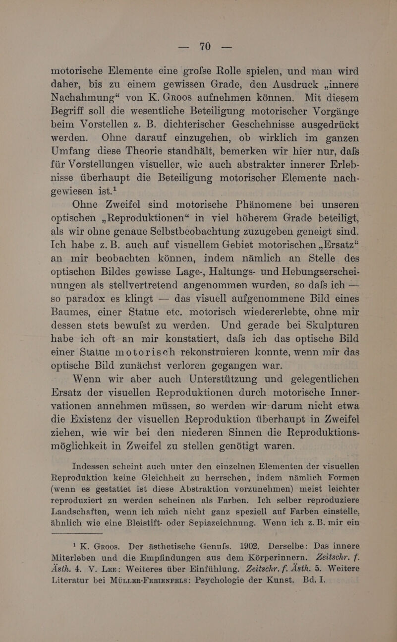2 oe motorische Elemente eine grofse Rolle spielen, und man wird daher, bis zu einem gewissen Grade, den Ausdruck „innere Nachahmung“ von K. Groos aufnehmen können. Mit diesem Begriff soll die wesentliche Beteiligung motorischer Vorgänge beim Vorstellen z. B. dichterischer Geschehnisse ausgedrückt werden. Ohne darauf einzugehen, ob wirklich im ganzen Umfang diese Theorie standhält, bemerken wir hier nur, dals für Vorstellungen visueller, wie auch abstrakter innerer Erleb- nisse überhaupt die Beteiligung motorischer Elemente nach- gewiesen ist.! Ohne Zweifel sind motorische Phänomene bei unseren optischen „Reproduktionen“ in viel höherem Grade beteiligt, als wir ohne genaue Selbstbeobachtung zuzugeben geneigt sind. Ich habe z.B. auch auf visuellem Gebiet motorischen „Ersatz“ an mir beobachten können, indem nämlich an Stelle des optischen Bildes gewisse Lage-, Haltungs- und Hebungserschei- nungen als stellvertretend angenommen wurden, so dafs ich — so paradox es klingt — das visuell aufgenommene Bild eines Baumes, einer Statue etc. motorisch wiedererlebte, ohne. mir dessen stets bewulst zu werden. Und gerade bei Skulpturen habe ich oft an mir konstatiert, dafs ich das optische Bild einer Statue motorisch rekonstruieren konnte, wenn mir das optische Bild zunächst verloren gegangen war. Wenn wir aber auch Unterstützung und gelegentlichen Ersatz der visuellen Reproduktionen durch motorische Inner- vationen annehmen müssen, so werden wir-darum nicht etwa die Existenz der visuellen Reproduktion überhaupt in Zweifel ziehen, wie wir bei den niederen Sinnen die Reproduktions- möglichkeit in Zweifel zu stellen genötigt waren. Indessen scheint auch unter den einzelnen Elementen der visuellen Reproduktion keine Gleichheit zu herrschen, indem nämlich Formen (wenn es gestattet ist diese Abstraktion vorzunehmen) meist leichter reproduziert zu werden scheinen als Farben. Ich selber reproduziere Landschaften, wenn ich mich nicht ganz speziell auf Farben einstelle, ähnlich wie eine Bleistift- oder Sepiazeichnung. Wenn ich z.B. mir ein ! K. Groos. Der ästhetische Genufs. 1902. Derselbe: Das innere Miterleben und die Empfindungen aus dem Körperinnern. Zeitschr. f. Ästh. 4. V. Ler: Weiteres über Einfühlung. Zeitschr. f. Ästh. 5. Weitere Literatur bei MÜLLER-FREIENFELS: Psychologie der Kunst. Bd.I.