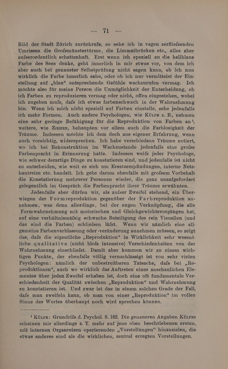 Be RE Bild der Stadt Zürich zurückrufe, so sehe ich in vagen zerfliefsenden Umrissen die: Grolsmünstertürme, die Limmatbrücken etc., alles aber aulserordentlich schattenhaft. Erst wenn ich speziell an die hellblaue Farbe des Sees denke, geht innerlich in mir etwas vor, von dem ich aber auch bei genauster Selbstprüfung nicht sagen kann, ob ich nun wirklich die Farbe innerlich sehe, oder ob ich nur vermittelst der Ein- stellung auf „blau“ entsprechende Gefühle wachzurufen vermag. Ich möchte also für meine Person die Unmöglichkeit der Entscheidung, ob ich Farben zu reproduzieren vermag oder nicht, offen eingestehen, wobei ich zugeben mu/s, dafs ich etwas farbenschwach in der Wahrnehmung bin. Wenn ich mich nicht speziell auf Farben einstelle, sehe jedenfalls ich mehr Formen. Auch andere Psychologen, wie Kürre z. B., nehmen eine sehr geringe Befähigung für die Reproduktion von Farben an!, weitere, wie ZIEHEn, behaupten vor allem auch die Farblosigkeit der Träume. Indessen möchte ich dem doch aus eigener Erfahrung, wenn auch vorsichtig, widersprechen. Ich habe verschiedene Träume notiert, wo ich bei Rekonstruktion im Wachzustande jedenfalls eine grofse Farbenpracht in Erinnerung hatte. Indessen weils jeder Psychologe, wie schwer derartige Dinge zu konstatieren sind, und jedenfalls ist nicht zu entscheiden, wie weit es sich um Ersatzempfindungen, interne Netz- hautreize etc. handelt. Ich gebe darum ebenfalls mit grofsem Vorbehalt die Konstatierung mehrerer Personen wieder, die ganz unaufgefordert gelegentlich im Gespräch die Farbenpracht ihrer Träume erwähnten. ‚Jedenfalls aber dürfen wir, als aulser Zweifel stehend, ein Über- wiegen der Formreproduktion gegenüber der Farbreproduktion an- nehmen, was denn allerdings, bei der engen Verknüpfung, die alle Formwahrnehmung mit motorischen und Gleichgewichtsvorgängen hat, auf eine verhältnismälsig schwache Beteiligung des rein Visuellen (und das sind die Farben) schliefsen läfst. Wenn wir nämlich eine all- gemeine Farbenverblassung oder -veränderung annehmen müssen, so zeigt das, dafs die eigentliche „Reproduktion“ in Wirklichkeit sehr wesent- liche qualitative (nicht blofs intensive) Verschiedenheiten von der Wahrnehmung einschliefst. Damit aber kommen wir zu einem wich- tigen Punkte, der ebenfalls völlig vernachlässigt ist von sehr vielen Psychologen: nämlich der unbestreitbaren Tatsache, dafs bei „Re- produktionen“, auch wo wirklich das Auftreten eines anschaulichen Ele- mentes über jeden Zweifel erhaben ist, doch eine oft fundamentale Ver- schiedenheit der Qualität zwischen „Reproduktion“ und Wahrnehmung zu konstatieren ist. Und zwar ist das in einem solchen Grade der Fall, dafs man zweifeln kann, ob man von einer „Reproduktion“ im vollen Sinne des Wortes überhaupt noch wird sprechen können. ! Künpe: Grundrifs d. Psychol. S.182. Die genaueren Angaben Küupzs scheinen mir allerdings z. T. mehr auf jene oben beschriebenen ersten, mit internen Organreizen operierenden „Vorstellungen“ hinzuzielen, die etwas anderes sind als die wirklichen, zentral erregten Vorstellungen.
