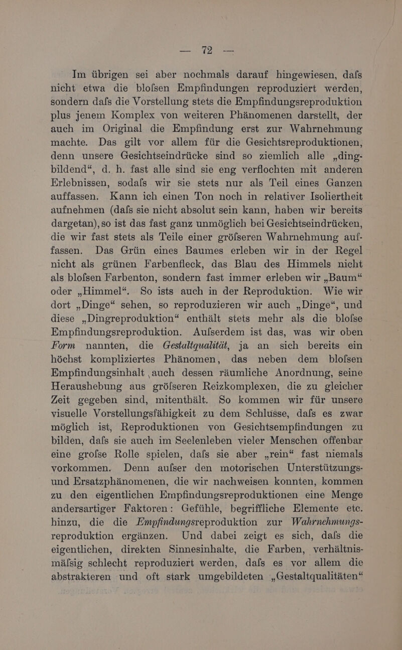 Ka Im übrigen sei aber nochmals darauf hingewiesen, dafs nicht etwa die blolsen Empfindungen reproduziert werden, sondern dafs die Vorstellung stets die Empfindungsreproduktion plus jenem Komplex von weiteren Phänomenen darstellt, der auch im Original die Empfindung erst zur Wahrnehmung machte. Das gilt vor allem für die Gesichtsreproduktionen, denn unsere Gesichtseindrücke sind so ziemlich alle „ding- bildend“, d. h. fast alle sind sie eng verflochten mit anderen Erlebnissen, sodals wir sie stets nur als Teil eines Ganzen auffassen. Kann ich einen Ton noch in relativer Isoliertheit aufnehmen (dafs sie nicht absolut sein kann, haben wir bereits dargetan),so ist das fast ganz unmöglich bei Gesichtseindrücken, die wir fast stets als Teile einer gröfseren Wahrnehmung auf- fassen. Das Grün eines Baumes erleben wir in der Regel nicht als grünen Farbenfleck, das Blau des Himmels nicht als blofsen Farbenton, sondern fast immer erleben wir „Baum“ oder „Himmel“. So ists auch in der Reproduktion. Wie wir dort „Dinge“ sehen, so reproduzieren wir auch „Dinge“, und diese „Dingreproduktion“ enthält stets mehr als die blolse Empfindungsreproduktion. Aufserdem ist das, was wir oben Form nannten, die Gestaltqualität, ja an sich bereits ein höchst kompliziertes Phänomen, das neben dem blolsen Empfindungsinhalt ‚auch dessen räumliche Anordnung, seine Heraushebung aus grölseren Reizkomplexen, die zu gleicher Zeit gegeben sind, mitenthält. So kommen wir für unsere visuelle Vorstellungsfähigkeit zu dem Schlusse, dafs es zwar möglich ist, Reproduktionen von Gesichtsempfindungen zu bilden, dafs sie auch im Seelenleben vieler Menschen offenbar eine grolse Rolle spielen, dals sie aber „rein“ fast niemals vorkommen. Denn aufser den motorischen Unterstützungs- und Ersatzphänomenen, die wir nachweisen konnten, kommen zu den eigentlichen Empfindungsreproduktionen eine Menge andersartiger Faktoren: Gefühle, begriffliche Elemente etc. hinzu, die die Empfindungsreproduktion zur Wahrnehmungs- reproduktion ergänzen. Und dabei zeigt es sich, dals die eigentlichen, direkten Sinnesinhalte, die Farben, verhältnis- mälsig schlecht reproduziert werden, dafs es vor allem die abstrakteren und oft stark umgebildeten „Gestaltqualitäten“