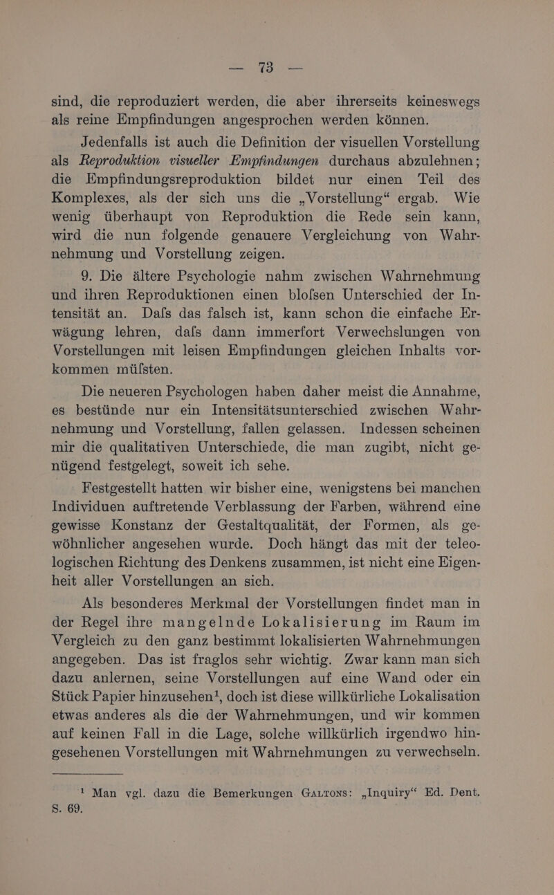 a sind, die reproduziert werden, die aber ihrerseits keineswegs als reine Empfindungen angesprochen werden können. Jedenfalls ist auch die Definition der visuellen Vorstellung als Reproduktion visueller Empfindungen durchaus abzulehnen; die Empfindungsreproduktion bildet nur einen Teil des Komplexes, als der sich uns die „Vorstellung“ ergab. Wie wenig überhaupt von Reproduktion die Rede sein kann, wird die nun folgende genauere Vergleichung von Wahr- nehmung und Vorstellung zeigen. 9. Die ältere Psychologie nahm zwischen Wahrnehmung und ihren Reproduktionen einen blofsen Unterschied der In- tensität an. Dafs das falsch ist, kann schon die einfache Er- wägung lehren, dafs dann immerfort Verwechslungen von Vorstellungen mit leisen Empfindungen gleichen Inhalts vor- kommen mülsten. Die neueren Psychologen haben daher meist die Annahme, es bestünde nur ein Intensitätsunterschied zwischen Wahr- nehmung und Vorstellung, fallen gelassen. Indessen scheinen mir die qualitativen Unterschiede, die man zugibt, nicht ge- nügend festgelegt, soweit ich sehe. Festgestellt hatten wir bisher eine, wenigstens bei manchen Individuen auftretende Verblassung der Farben, während eine gewisse Konstanz der Gestaltqualität, der Formen, als ge- wöhnlicher angesehen wurde. Doch hängt das mit der teleo- logischen Richtung des Denkens zusammen, ist nicht eine Eigen- heit aller Vorstellungen an sich. Als besonderes Merkmal der Vorstellungen findet man in der Regel ihre mangelnde Lokalisierung im Raum im Vergleich zu den ganz bestimmt lokalisierten Wahrnehmungen angegeben. Das ist fraglos sehr wichtig. Zwar kann man sich dazu anlernen, seine Vorstellungen auf eine Wand oder ein Stück Papier hinzusehen!, doch ist diese willkürliche Lokalisation etwas anderes als die der Wahrnehmungen, und wir kommen auf keinen Fall in die Lage, solche willkürlich irgendwo hin- gesehenen Vorstellungen mit Wahrnehmungen zu verwechseln. ! Man vgl. dazu die Bemerkungen. GArrons: „Inquiry‘“ Ed. Dent, S. 69.