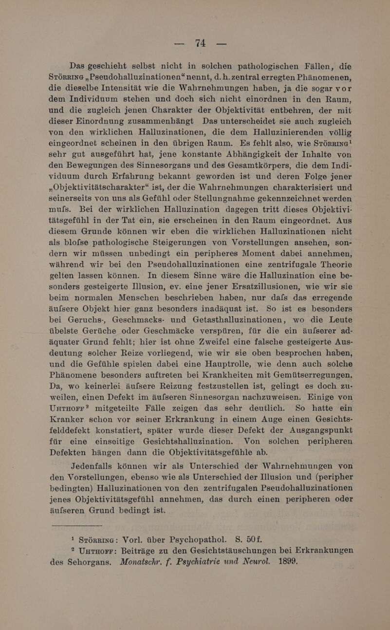 er Das geschieht selbst nicht in solchen pathologischen Fällen, die STÖRRING „Pseudohalluzinationen“ nennt, d.h. zentral erregten Phänomenen, die dieselbe Intensität wie die Wahrnehmungen haben, ja die sogar vor dem Individuum stehen und doch sich nicht einordnen in den Raum, und die zugleich jenen Charakter der Objektivität entbehren, der mit dieser Einordnung zusammenhängt Das unterscheidet sie auch zugleich von den wirklichen Halluzinationen, die dem Halluzinierenden völlig eingeordnet scheinen in den übrigen Raum. Es fehlt also, wie STörrıng! sehr gut ausgeführt hat, jene konstante Abhängigkeit der Inhalte von den Bewegungen des Sinnesorgans und des Gesamtkörpers, die dem Indi- viduum durch Erfahrung bekannt geworden ist und deren Folge jener „Objektivitätscharakter“ ist, der die Wahrnehmungen charakterisiert und seinerseits von uns als Gefühl oder Stellungnahme gekennzeichnet werden mu/ls. Bei der wirklichen Halluzination dagegen tritt dieses Objektivi- tätsgefühl in der Tat ein, sie erscheinen in den Raum eingeordnet. Aus diesem Grunde können wir eben die wirklichen Halluzinationen nicht als blofse pathologische Steigerungen von Vorstellungen ansehen, son- dern wir müssen unbedingt ein peripheres Moment dabei annehmen, während wir bei den Pseudohalluzinationen eine zentrifugale Theorie gelten lassen können. In diesem Sinne wäre die Halluzination eine be- sonders gesteigerte Illusion, ev. eine jener Ersatzillusionen, wie wir sie beim normalen Menschen beschrieben haben, nur dafs das erregende äulsere Objekt hier ganz besonders inadäquat ist. So ist es besonders bei Geruchs-, Geschmacks- und Getasthalluzinationen, wo die Leute übelste Gerüche oder Geschmäcke verspüren, für die ein äufserer ad- äquater Grund fehlt; hier ist ohne Zweifel eine falsche gesteigerte Aus- deutung solcher Reize vorliegend, wie wir sie oben besprochen haben, und die Gefühle spielen dabei eine Hauptrolle, wie denn auch solche Phänomene besonders auftreten bei Krankheiten mit Gemütserregungen, Da, wo keinerlei äufsere Reizung festzustellen ist, gelingt es doch zu- weilen, einen Defekt im äufseren Sinnesorgan nachzuweisen. Einige von UHTHorF? mitgeteilte Fälle zeigen das sehr deutlich. So hatte ein Kranker schon vor seiner Erkrankung in einem Auge einen Gesichts- felddefekt konstatiert, später wurde dieser Defekt der Ausgangspunkt für eine einseitige Gesichtshalluzination. Von solchen peripheren Defekten hängen dann die Objektivitätsgefühle ab. Jedenfalls können wir als Unterschied der Wahrnehmungen von den Vorstellungen, ebenso wie als Unterschied der Illusion und (peripher bedingten) Halluzinationen von den zentrifugalen Pseudohalluzinationen jenes Objektivitätsgefühl annehmen, das durch einen peripheren oder äufseren Grund bedingt ist. 1 Srörrına: Vorl. über Psychopathol. S. 50£. ® UutHorr: Beiträge zu den Gesichtstäuschungen bei Erkrankungen des Sehorgans. Monatschr. f. Psychiatrie und Neurol. 189.