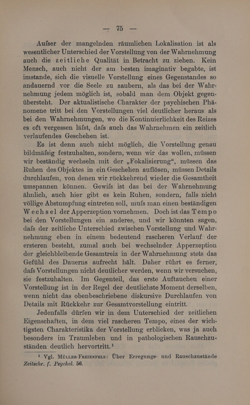 — a: — Aufser der mangelnden räumlichen Lokalisation ist als wesentlicher Unterschied der Vorstellung von der Wahrnehmung auch die zeitliche Qualität in Betracht zu ziehen. Kein Mensch, auch nicht der am besten imaginativ begabte, ist imstande, sich die visuelle Vorstellung eines Gegenstandes so andauernd vor die Seele zu zaubern, als das bei der Wahr- nehmung jedem möglich ist, sobald man dem Objekt gegen- übersteht. Der aktualistische Charakter der psychischen Phä- nomene tritt bei den Vorstellungen viel deutlicher heraus als bei den Wahrnehmungen, wo die Kontinuierlichkeit des Reizes es oft vergessen lälst, dafs auch das Wahrnehmen ein zeitlich verlaufendes Geschehen ist. Es ist denn auch nicht möglich, die Vorstellung genau bildmäfsig festzuhalten, sondern, wenn wir das wollen, müssen wir beständig wechseln mit der „Fokalisierung“, müssen das Ruhen des Objektes in ein Geschehen auflösen, müssen Details durchlaufen, von denen wir rückkehrend wieder die Gesamtheit umspannen können. Gewils ist das bei der Wahrnehmung ähnlich, auch hier gibt es kein Ruhen, sondern, falls nicht völlige Abstumpfung eintreten soll, mufs man einen beständigen Wechsel der Apperzeption vornehmen. Doch ist das Tempo bei den Vorstellungen ein anderes, und wir könnten sagen, dafs der zeitliche Unterschied zwischen Vorstellung und Wahr- nehmung eben in einem bedeutend rascheren Verlauf der ersteren besteht, zumal auch bei wechselnder Apperzeption der gleichbleibende Gesamtreiz in der Wahrnehmung stets das Gefühl des Dauerns aufrecht hält. Daher rührt es ferner, dafs Vorstellungen nicht deutlicher werden, wenn wir versuchen, sie festzuhalten. Im Gegenteil, das erste Auftauchen einer Vorstellung ist in der Regel der deutlichste Moment derselben, wenn nicht das obenbeschriebene diskursive Durchlaufen von Details mit Rückkehr zur Gesamtvorstellung eintritt. Jedenfalls dürfen wir in dem Unterschied der zeitlichen Eigenschaften, in dem viel rascheren Tempo, eines der wiıch- tigsten Charakteristika der Vorstellung erblicken, was ja auch besonders im Traumleben und in pathologischen Rauschzu- ständen deutlich hervortritt.! ı Vgl. Mürter-FReienrers: Über Erregungs- und Rauschzustände Zeitschr. f. Psychol. 56. |