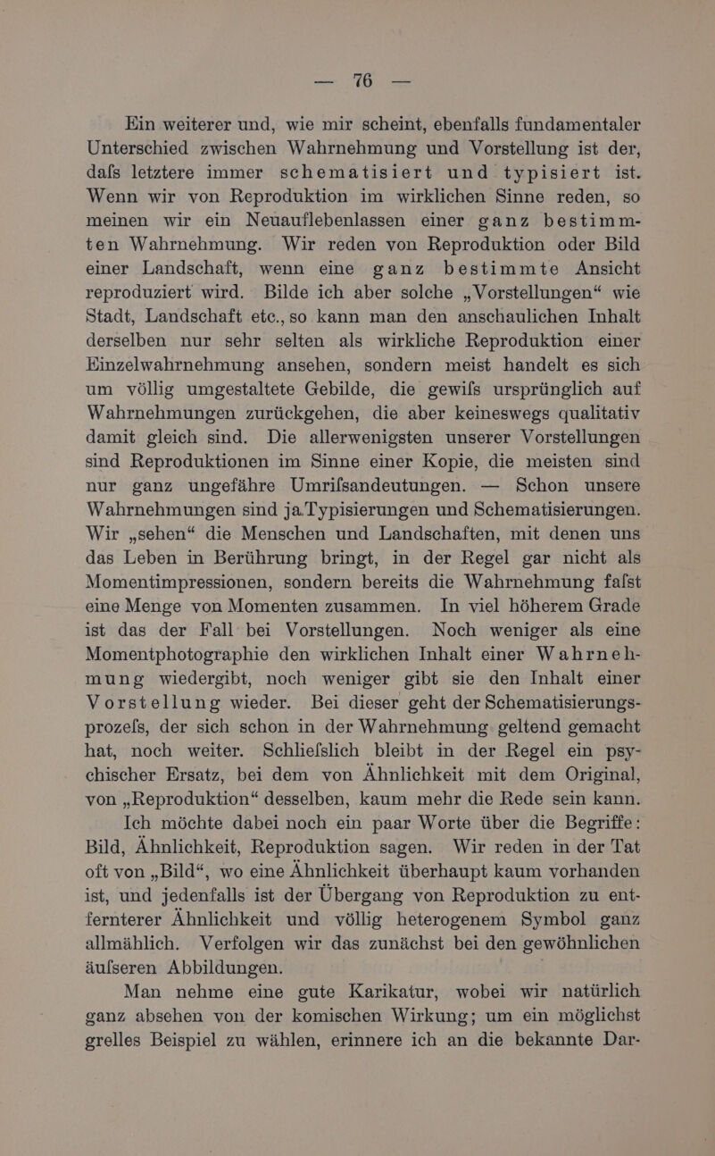 a Re az Ein weiterer und, wie mir scheint, ebenfalls fundamentaler Unterschied zwischen Wahrnehmung und Vorstellung ist der, dafs letztere immer schematisiert und typisiert ist. Wenn wir von Reproduktion im wirklichen Sinne reden, so meinen wir ein Neuauflebenlassen einer ganz bestimm- ten Wahrnehmung. Wir reden von Reproduktion oder Bild einer Landschaft, wenn eine ganz bestimmte Ansicht reproduziert wird. Bilde ich aber solche „Vorstellungen“ wie Stadt, Landschaft etc.,so kann man den anschaulichen Inhalt derselben nur sehr selten als wirkliche Reproduktion einer Einzelwahrnehmung ansehen, sondern meist handelt es sich: um völlig umgestaltete Gebilde, die gewils ursprünglich auf Wahrnehmungen zurückgehen, die aber keineswegs qualitativ damit gleich sind. Die allerwenigsten unserer Vorstellungen sind Reproduktionen im Sinne einer Kopie, die meisten sind nur ganz ungefähre Umrifsandeutungen. — Schon unsere Wahrnehmungen sind ja. Typisierungen und Schematisierungen. Wir „sehen“ die Menschen und Landschaften, mit denen uns. das Leben in Berührung bringt, in der Regel gar nicht als Momentimpressionen, sondern bereits die Wahrnehmung falst eine Menge von Momenten zusammen. In viel höherem Grade ist das der Fall’ bei Vorstellungen. Noch weniger als eine Momentphotographie den wirklichen Inhalt einer Wahrneh- mung wiedergibt, noch weniger gibt sie den Inhalt einer Vorstellung wieder. Bei dieser geht der Schematisierungs- prozels, der sich schon in der Wahrnehmung: geltend gemacht hat, noch weiter. Schliefslich bleibt in der Regel ein psy- chischer Ersatz, bei dem von Ähnlichkeit mit dem Original, von „Reproduktion“ desselben, kaum mehr die Rede sein kann. Ich möchte dabei noch ein paar Worte über die Begriffe: Bild, Ähnlichkeit, Reproduktion sagen. Wir reden in der Tat oft von „Bild“, wo eine Ähnlichkeit überhaupt kaum vorhanden ist, und jedenfalls ist der Übergang von Reproduktion zu ent- fernterer Ähnlichkeit und völlig heterogenem Symbol ganz allmählich. Verfolgen wir das zunächst bei den gewöhnlichen äulseren Abbildungen. | Man nehme eine gute Karikatur, wobei wir natürlich ganz absehen von der komischen Wirkung; um ein möglichst grelles Beispiel zu wählen, erinnere ich an die bekannte Dar-