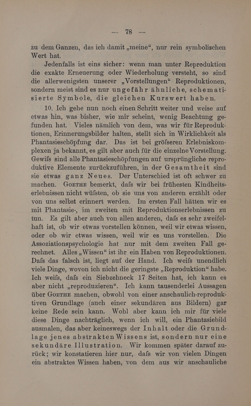a Me zu dem Ganzen, das ich damit „meine“, nur rein symbolischen Wert hat. Jedenfalls ist eins sicher: wenn man unter Reproduktion die exakte Erneuerung oder Wiederholung versteht, so sind’ die allerwenigsten unserer „Vorstellungen“ Reproduktionen, sondern meist sind esnur ungefähr ähnliche, schemati- sierte Symbole, die gleichen Kurswert haben. 10. Ich gehe nun noch einen Schritt weiter und weise auf etwas hin, was bisher, wie mir scheint, wenig Beachtung ge- funden hat. Vieles nämlich von dem, was wir für Reproduk- tionen, Erinnerungsbilder halten, stellt sich in Wirklichkeit als Phantasieschöpfung dar. Das ist bei grölseren Erlebniskom- plexen ja bekannt, es gilt aber auch für die einzelne Vorstellung. Gewils sind alle Phantasieschöpfungen auf ursprüngliche repro- duktive Elemente zurückzuführen, in der Gesamtheit sind sie etwas ganz Neues. Der Unterschied ist oft schwer zu machen. GOoETHE bemerkt, dafs wir bei frühesten Kindheits- erlebnissen nicht wülsten, ob sie uns von anderen erzählt oder von uns selbst erinnert werden. Im ersten Fall hätten wir es mit Phantasie-, im zweiten mit Reproduktionserlebnissen zu tun. Es gilt aber auch von allen anderen, dafs es sehr zweifel- haft ist, db wir etwas vorstellen können, weil wir etwas wissen, oder ob wir etwas wissen, weil wir es uns vorstellen. Die Assoziationspsychologie hat nur mit dem zweiten Fall ge- rechnet. Alles „Wissen“ ist ihr ein Haben von Reproduktionen. Dafs das falsch ist, liegt auf der Hand. Ich weils unendlich viele Dinge, wovon ich nicht die geringste „Reproduktion“ habe. Ich weils, dafs ein Siebzehneck 17 Seiten hat, ich kann es aber nicht „reproduzieren“. Ich kann tausenderlei Aussagen über GOETHE machen, obwohl von einer anschaulich-reproduk- tiven Grundlage (auch einer sekundären aus Bildern) gar keine Rede sein kann. Wohl aber kann ich mir für viele diese Dinge nachträglich, wenn ich will, ein Phantasiebild ausmalen, das aber keineswegs der Inhalt oder die Grund- lage jenes abstrakten Wissens ist, sondern nur eine sekundäre Illustration. Wir kommen später darauf zu- rück; wir konstatieren hier nur, dafs wir von vielen Dingen ein abstraktes Wissen haben, von dem aus wir anschauliche