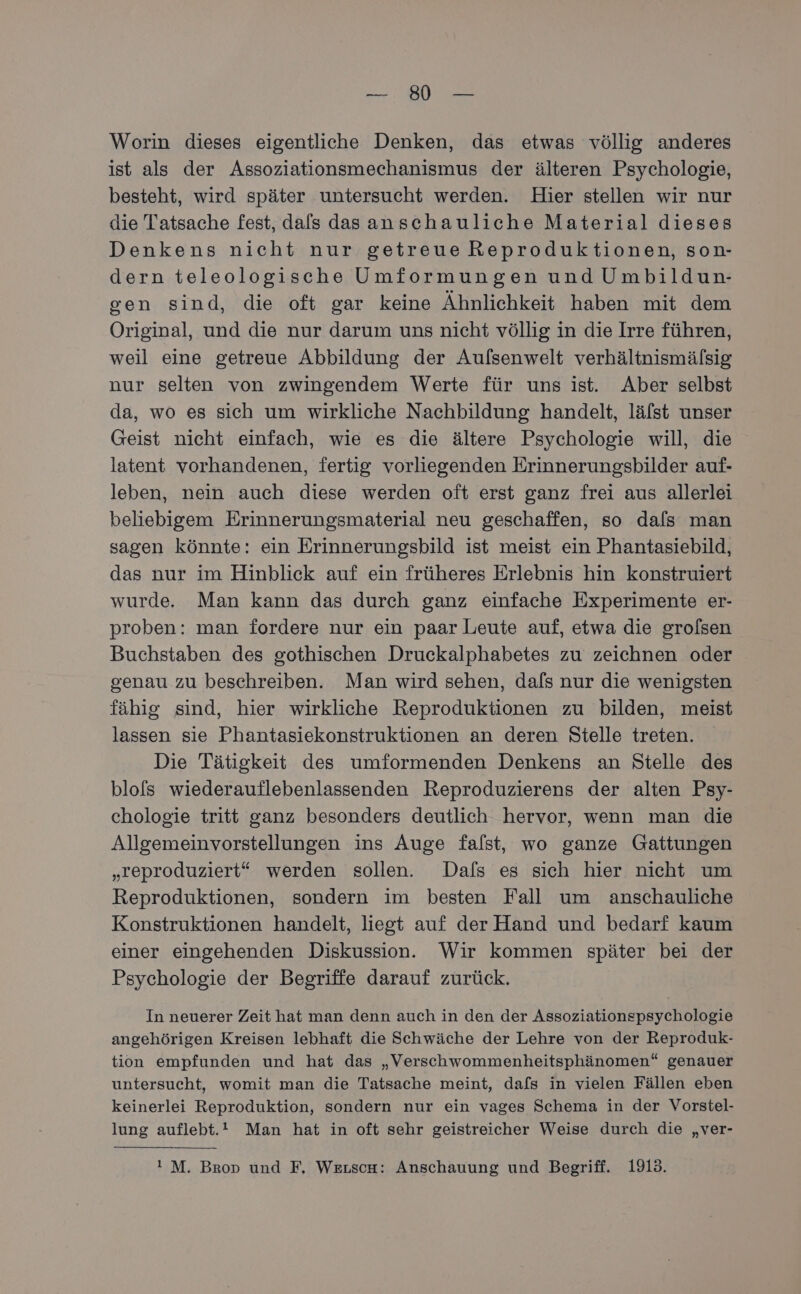 re Worin dieses eigentliche Denken, das etwas völlig anderes ist als der Assoziationsmechanismus der älteren Psychologie, besteht, wird später untersucht werden. Hier stellen wir nur die Tatsache fest, dafs das anschauliche Material dieses Denkens nicht nur getreue Reproduktionen, son- dern teleologische Umformungen und Umbildun- gen sind, die oft gar keine Ähnlichkeit haben mit dem Original, und die nur darum uns nicht völlig in die Irre führen, weil eine getreue Abbildung der Aufsenwelt verhältnismälsig nur selten von zwingendem Werte für uns ist. Aber selbst da, wo es sich um wirkliche Nachbildung handelt, läfst unser Geist nicht einfach, wie es die ältere Psychologie will, die latent vorhandenen, fertig vorliegenden Erinnerungsbilder auf- leben, nein auch diese werden oft erst ganz frei aus allerlei beliebigem Erinnerungsmaterial neu geschaffen, so dafs man sagen könnte: ein Erinnerungsbild ist meist ein Phantasiebild, das nur im Hinblick auf ein früheres Erlebnis hin konstruiert wurde. Man kann das durch ganz einfache Experimente er- proben: man fordere nur ein paar Leute auf, etwa die grolsen Buchstaben des gothischen Druckalphabetes zu zeichnen oder genau zu beschreiben. Man wird sehen, dafs nur die wenigsten fähig sind, hier wirkliche Reproduktionen zu bilden, meist lassen sie Phantasiekonstruktionen an deren Stelle treten. Die Tätigkeit des umformenden Denkens an Stelle des blofs wiederauflebenlassenden Reproduzierens der alten Psy- chologie tritt ganz besonders deutlich hervor, wenn man die Allgemeinvorstellungen ins Auge falst, wo ganze Gattungen „reproduziert“ werden sollen. Dafs es sich hier nicht um Reproduktionen, sondern im besten Fall um anschauliche Konstruktionen handelt, liegt auf der Hand und bedarf kaum einer eingehenden Diskussion. Wir kommen später bei der Psychologie der Begriffe darauf zurück. In neuerer Zeit hat man denn auch in den der Assoziationspsychologie angehörigen Kreisen lebhaft die Schwäche der Lehre von der Reproduk- tion empfunden und hat das „Verschwommenheitsphänomen“ genauer untersucht, womit man die Tatsache meint, dafs in vielen Fällen eben keinerlei Reproduktion, sondern nur ein vages Schema in der Vorstel- lung auflebt.! Man hat in oft sehr geistreicher Weise durch die „ver- ! M. Brop und F, Werscn: Anschauung und Begriff. 1913.