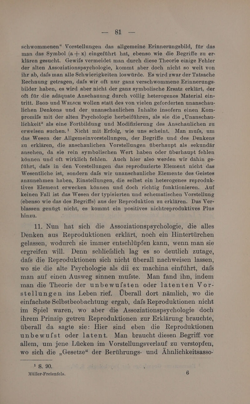 Et: PER schwommenen“ Vorstellungen das allgemeine Erinnerungsbild, für das man das Symbol (a+x) eingeführt hat, ebenso wie die Begriffe zu er- klären gesucht. Gewifls vermeidet man durch diese Theorie einige Fehler der alten Assoziationspsychologie, kommt aber doch nicht so weit von ihr ab, dals man alle Schwierigkeiten loswürde. Es wird zwar der Tatsache Rechnung getragen, dafs wir oft nur ganz verschwommene Erinnerungs- bilder haben, es wird aber nicht der ganz symbolische Ersatz erklärt, der oft für die adäquate Anschauung durch völlig heterogenes Material ein- tritt. Brop und WeuschH wollen statt des von vielen geforderten unanschau- lichen Denkens und der unanschaulichen Inhalte insofern einen Kom- promifls mit der alten Psychologie herbeiführen, als sie die „Unanschau- lichkeit“ als eine Fortbildung und Modifizierung des Anschaulichen zu erweisen suchen.! Nicht mit Erfolg, wie uns scheint. Man mufs, um das Wesen der Allgemeinvorstellungen, der Begriffe und des Denkens zu erklären, die anschaulichen Vorstellungen überhaupt als sekundär ansehen, da sie rein symbolischen Wert haben oder überhaupt fehlen können und oft wirklich fehlen. Auch hier also werden wir dahin ge- führt, dafs in den Vorstellungen das reproduzierte Element nicht das Wesentliche ist, sondern dafs wir unanschauliche Elemente des Geistes anzunehmen haben, Einstellungen, die selbst ein heterogenes reproduk- tives Element erwecken können und doch richtig funktionieren. Auf keinen Fall ist das Wesen der typisierten und schematischen Vorstellung (ebenso wie das des Begriffs) aus der Reproduktion zu erklären. Das Ver- blassen genügt nicht, es kommt ein positives nichtreproduktives Plus hinzu. 11. Nun hat sich die Assoziationspsychologie, die alles Denken aus Reproduktionen erklärt, noch ein Hintertürchen gelassen, wodurch sie immer entschlüpfen kann, wenn man sie ergreifen will. Denn schliefslich lag es so deutlich zutage, dafs die Reproduktionen sich nicht überall nachweisen lassen, wo sie die alte Psychologie als dii ex machina einführt, dafs man auf einen Ausweg sinnen mulfste. Man fand ihn, indem man die Theorie der unbewuflsten oder latenten Vor- stellungen ins Leben rief. Überall dort nämlich, wo die einfachste Selbstbeobachtung ergab, dals Reproduktionen nicht im Spiel waren, wo aber die Assoziationspsychologie doch ihrem Prinzip getreu Reproduktionen zur Erklärung brauchte, überall da sagte sie: Hier sind eben die Reproduktionen unbewufst oder latent. Man braucht diesen Begriff vor allem, um jene Lücken im Vorstellungsverlauf zu verstopfen, wo sich die „Gesetze“ der Berührungs- und Ähnlichkeitsasso- 18, 90. k Müller-Freienfels. 6