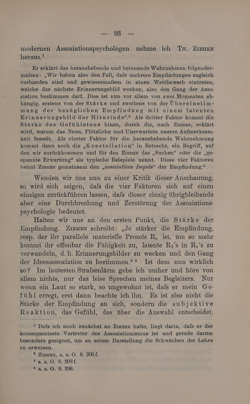 RE na modernen Assoziationspsychologen nehme ich Ta. ZIEHEN heraus.! Ä Er erklärt das heraushebende und betonende Wahrnehmen folgender- mafsen: „Wir haben also den Fall, dafs mehrere Empfindungen zugleich vorhanden sind und gewissermalsen in einen Wettbewerb eintreten, welche das nächste Erinnerungsbild wecken, also den Gang der Asso- . ziation bestimmen darf. Dies ist nun vor allem von zwei Momenten ab- hängig, erstens von der Stärke und zweitens von der Übereinstim- mung der bezüglichen Empfindung mit einem latenten Erinnerungsbild der Hirnrinde“.? Als dritter Faktor kommt die Stärke des Gefühlstons hinzu, durch die, nach ZiıenHen, erklärt wird, warum das Neue, Plötzliche und Unerwartete unsere Aufmerksam- keit fesselt. Als vierter Faktor für die heraushebende Wahrnehmung kommt dann noch die „Konstellation“ in Betracht, ein Begriff, auf den wir zurückkommen und für den Zıenen das „Suchen“ oder die „ge- spannte Erwartung“ als typische Beispiele nennt. Diese vier Faktoren nennt ZIEHEN gemeinsam den „assoziativen Impuls“ der Empfindung.’ Wenden wir uns nun zu einer Kritik dieser Anschauung, so wird sich zeigen, dals die vier Faktoren sich auf einen einzigen zurückführen lassen, dals dieser einzig übrigbleibende aber eine Durchbrechung und Zerstörung der Assoziations- psychologie bedeutet. Halten wir uns an den ersten Punkt, die Stärke der Empfindung. ZIEHEN schreibt: „Je stärker die Empfindung, resp. der ihr parallele materielle Prozels R, ist, um so mehr kommt ihr offenbar die Fähigkeit zu, latente Rs in R,’s zu verwandeln, d.h. Erinnerungsbilder zu wecken und den Gang der Ideenassoziation zu bestimmen.“ * . Ist dem nun wirklich so? Im lautesten Strafsenlärm gehe ich umher und höre von allem nichts, nur das leise Sprechen meines Begleiters. Nur wenn ein Laut so stark, so ungewohnt ist, dals er mein Ge- fühl erregt, erst dann beachte ich ihn. Es ist also nicht die Stärke der Empfindung an sich, sondern die subjektive Reaktion, das Gefühl, das über die Auswahl entscheidet. ! Dafs ich mich zunächst an Zıenzn halte, liegt darin, dafs er der konsequenteste Vertreter des Assoziationismus ist und gerade darum besonders geeignet, um an seiner Darstellung die Schwächen der Lehre zu erweisen. | ?2 ZIEHEN, a. a. 0. S. 206£. 29.8.0. 8. 2087.