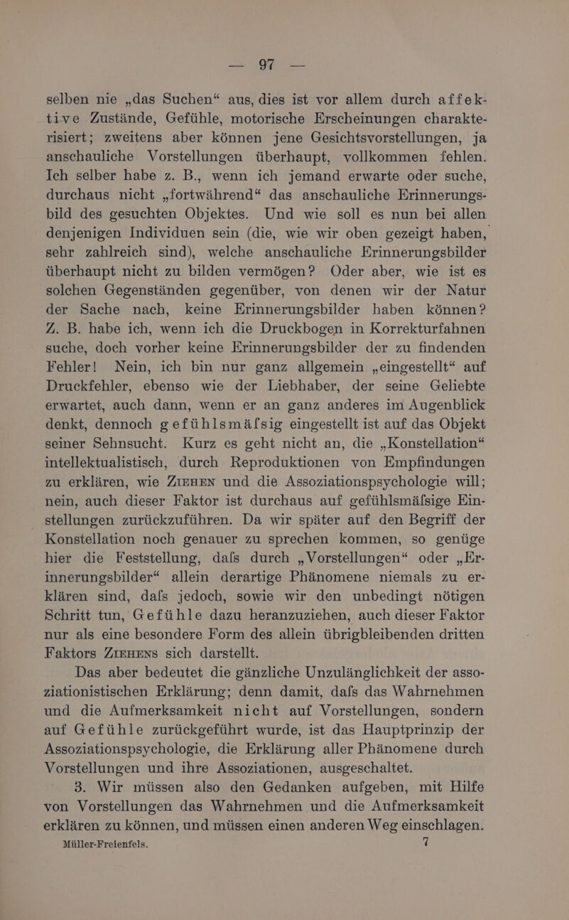 BEARRE re selben nie „das Suchen“ aus, dies ist vor allem durch affek- tive Zustände, Gefühle, motorische Erscheinungen charakte- risiert; zweitens aber können jene Gesichtsvorstellungen, ja anschauliche Vorstellungen überhaupt, vollkommen fehlen. Ich selber habe z. B., wenn ich jemand erwarte oder suche, durchaus nicht „fortwährend“ das anschauliche Erinnerungs- bild des gesuchten Objektes. Und wie soll es nun bei allen denjenigen Individuen sein (die, wie wir oben gezeigt haben, sehr zahlreich sind), welche anschauliche Erinnerungsbilder überhaupt nicht zu bilden vermögen? Oder aber, wie ist es solchen Gegenständen gegenüber, von denen wir der Natur der Sache nach, keine Erinnerungsbilder haben können’? 2. B. habe ich, wenn ich die Druckbogen in Korrekturfahnen suche, doch vorher keine Erinnerungsbilder der zu findenden Fehler! Nein, ich bin nur ganz allgemein „eingestellt“ auf Druckfehler, ebenso wie der Liebhaber, der seine Geliebte erwartet, auch dann, wenn er an ganz anderes im Augenblick denkt, dennoch gefühlsmäfsig eingestellt ist auf das Objekt seiner Sehnsucht. Kurz es geht nicht an, die „Konstellation“ intellektualistisch, durch Reproduktionen von Empfindungen zu erklären, wie ZIEHEN und die Assoziationspsychologie will; nein, auch dieser Faktor ist durchaus auf gefühlsmälsige Ein- stellungen zurückzuführen. Da wir später auf den Begriff der Konstellation noch genauer zu sprechen kommen, so genüge hier die Feststellung, dals durch „Vorstellungen“ oder „Er- innerungsbilder“ allein derartige Phänomene niemals zu er- klären sind, dafs jedoch, sowie wir den unbedingt nötigen Schritt tun, Gefühle dazu heranzuziehen, auch dieser Faktor nur als eine besondere Form des allein übrigbleibenden dritten Faktors ZIEHENS sich darstellt. Das aber bedeutet die gänzliche Unzulänglichkeit der asso- ziationistischen Erklärung; denn damit, dafs das Wahrnehmen und die Aufmerksamkeit nicht auf Vorstellungen, sondern auf Gefühle zurückgeführt wurde, ist das Hauptprinzip der Assoziationspsychologie, die Erklärung aller Phänomene durch Vorstellungen und ihre Assoziationen, ausgeschaltet. 3. Wir müssen also den Gedanken aufgeben, mit Hilfe von Vorstellungen das Wahrnehmen und die Aufmerksamkeit erklären zu können, und müssen einen anderen Weg einschlagen.