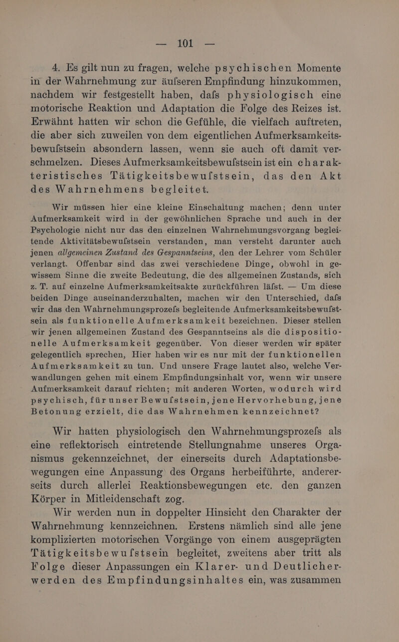 — WI — 4. Es gilt nun zu fragen, welche psychischen Momente in der Wahrnehmung zur äufseren Empfindung hinzukommen, nachdem wir festgestellt haben, dafs physiologisch eine motorische Reaktion und Adaptation die Folge des Reizes ist. Erwähnt hatten wir schon die Gefühle, die vielfach auftreten, die aber sich zuweilen von dem eigentlichen Aufmerksamkeits- bewulstsein absondern lassen, wenn sie auch oft damit ver- schmelzen. Dieses Aufmerksamkeitsbewulstsein ist ein charak- teristisches Tätigkeitsbewulstsein, das den Akt des Wahrnehmens begleitet. Wir müssen hier eine kleine Einschaltung machen; denn unter Aufmerksamkeit wird in der gewöhnlichen Sprache und auch in der Psychologie nicht nur das den einzelnen Wahrnehmungsvorgang beglei- tende Aktivitätsbewulstsein verstanden, man versteht darunter auch jenen allgemeinen Zustand des Gespanntseins, den der Lehrer vom Schüler verlangt. Offenbar sind das zwei verschiedene Dinge, obwohl in ge- wissem Sinne die zweite Bedeutung, die des allgemeinen Zustands, sich z. T. auf einzelne Aufmerksamkeitsakte zurückführen lälst. — Um diese beiden Dinge auseinanderzuhalten, machen wir den Unterschied, dafs wir das den Wahrnehmungsprozels begleitende Aufmerksamkeitsbewulst- sein als funktionelle Aufmerksamkeit bezeichnen. Dieser stellen wir jenen allgemeinen Zustand des Gespanntseins als die dispositio- nelle Aufmerksamkeit gegenüber. Von dieser werden wir später gelegentlich sprechen, Hier haben wir es nur mit der funktionellen Aufmerksamkeit zu tun. Und unsere Frage lautet also, welche Ver- wandlungen gehen mit einem Empfindungsinhalt vor, wenn wir unsere Aufmerksamkeit darauf richten; mit anderen Worten, wodurch wird psychisch, fürunserBewulstsein,jene Hervorhebung,jene Betonung erzielt, die das Wahrnehmen kennzeichnet? Wir hatten physiologisch den Wahrnehmungsprozels als eine reflektorisch eintretende Stellungnahme unseres Orga- nismus gekennzeichnet, der einerseits durch Adaptationsbe- wegungen eine Anpassung‘ des Organs herbeiführte, anderer- seits durch allerlei Reaktionsbewegungen etc. den ganzen Körper in Mitleidenschaft zog. Wir werden nun in doppelter Hinsicht den Charakter der Wahrnehmung kennzeichnen. Erstens nämlich sind alle jene komplizierten motorischen Vorgänge von einem ausgeprägten Tätigkeitsbewulstsein begleitet, zweitens aber tritt als Folge dieser Anpassungen ein Klarer- und Deutlicher- werden des Empfindungsinhaltes ein, was zusammen