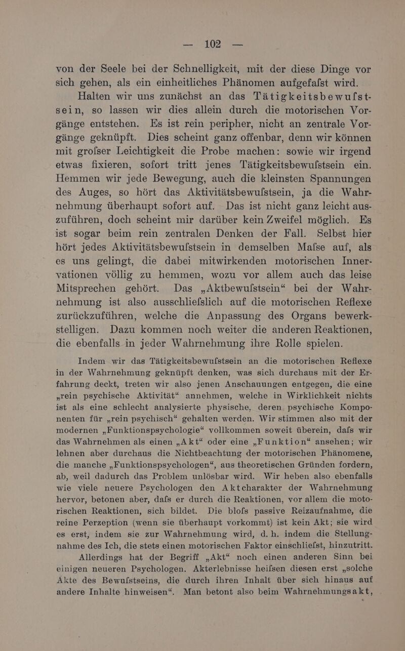— 12° — von der Seele bei der Schnelligkeit, mit der diese Dinge vor sich gehen, als ein einheitliches Phänomen aufgefafst wird. Halten wir uns zunächst an das Tätigkeitsbewulst- sein, so lassen wir dies allein durch die motorischen Vor- gänge entstehen. Es ist rein peripher, nicht an zentrale Vor- gänge geknüpft. Dies scheint ganz offenbar, denn wir können mit grolser Leichtigkeit die Probe machen: sowie wir irgend etwas fixieren, sofort tritt jenes Tätigkeitsbewulfstsein ein. Hemmen wir jede Bewegung, auch die kleinsten Spannungen des Auges, so hört das Aktivitätsbewulstsein, ja die Wahr- nehmung überhaupt sofort auf. Das ist nicht ganz leicht aus- zuführen, doch scheint mir darüber kein Zweifel möglich. Es ist sogar beim rein zentralen Denken der Fall. Selbst hier hört jedes Aktivitätsbewulstsein in demselben Malse auf, als es uns gelingt, die dabei mitwirkenden motorischen Inner- vationen völlig zu hemmen, wozu vor allem auch das leise Mitsprechen gehört. Das „Aktbewulstsein“ bei der Wahr- nehmung ist also ausschliefslich auf die motorischen Reflexe zurückzuführen, welche die Anpassung des Organs bewerk- stelligen. Dazu kommen noch weiter die anderen Reaktionen, die ebenfalls in jeder Wahrnehmung ihre Rolle spielen. Indem wir das Tätigkeitsbewulstsein an die motorischen Reflexe in der Wahrnehmung geknüpft denken, was sich durchaus mit der Er- fahrung deckt, treten wir also jenen Anschauungen entgegen, die eine „rein psychische Aktivität“ annehmen, welche in Wirklichkeit nichts ist als eine schlecht analysierte physische, deren psychische Kompo- nenten für „rein psychisch“ gehalten werden. Wir stimmen also mit der modernen „Funktionspsychologie“ vollkommen soweit überein, dals wir das Wahrnehmen als einen „Akt“ oder eine „Funktion“ ansehen; wir lehnen aber durchaus die Nichtbeachtung der motorischen Phänomene, die manche „Funktionspsychologen“, aus theoretischen Gründen fordern, ab, weil dadurch das Problem unlösbar wird. Wir heben also ebenfalls wie viele neuere Psychologen den Aktcharakter der Wahrnehmung hervor, betonen aber, dafs er durch die Reaktionen, vor allem die moto- rischen Reaktionen, sich bildet. Die blofs passive Reizaufnahme, die reine Perzeption (wenn sie überhaupt vorkommt) ist kein Akt; sie wird es erst, indem sie zur Wahrnehmung wird, d.h. indem die Stellung- nahme des Ich, die stets einen motorischen Faktor einschliefst, hinzutritt. Allerdings hat der Begriff „Akt“ noch einen anderen Sinn bei einigen neueren Psychologen. Akterlebnisse heifsen diesen erst „solche Akte des Bewulstseins, die durch ihren Inhalt über sich hinaus auf andere Inhalte hinweisen“. Man betont also beim Wahrnehmungsakt,