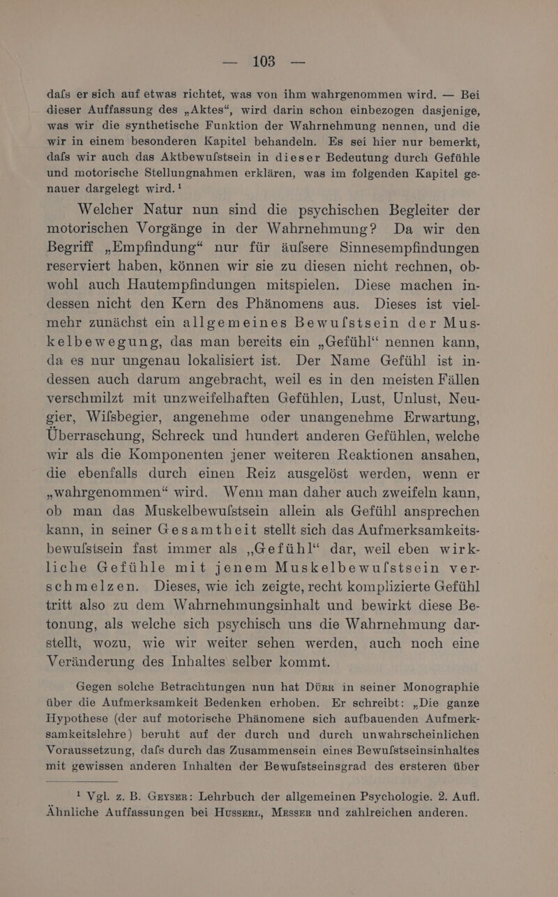 — 18 — dals er sich auf etwas richtet, was von ihm wahrgenommen wird. — Bei dieser Auffassung des „Aktes“, wird darin schon einbezogen dasjenige, was wir die synthetische Funktion der Wahrnehmung nennen, und die wir in einem besonderen Kapitel behandeln. Es sei hier nur bemerkt, dals wir auch das Aktbewulstsein in dieser Bedeutung durch Gefühle und motorische Stellungnahmen erklären, was im folgenden Kapitel ge- nauer dargelegt wird. ! Welcher Natur nun sind die psychischen Begleiter der motorischen Vorgänge in der Wahrnehmung? Da wir den Begriff „Empfindung“ nur für äufsere Sinnesempfindungen reserviert haben, können wir sie zu diesen nicht rechnen, ob- wohl auch Hautempfindungen mitspielen. Diese machen in- dessen nicht den Kern des Phänomens aus. Dieses ist viel- mehr zunächst ein allgemeines Bewulstsein der Mus- kelbewegung, das man bereits ein „Gefühl“ nennen kann, da es nur ungenau lokalisiert ist. Der Name Gefühl ist in- dessen auch darum angebracht, weil es in den meisten Fällen verschmilzt mit unzweifelhaften Gefühlen, Lust, Unlust, Neu- gier, Wilsbegier, angenehme oder unangenehme Erwartung, Überraschung, Schreck und hundert anderen Gefühlen, welche wir als die Komponenten jener weiteren Reaktionen ansahen, die ebenfalls durch einen Reiz ausgelöst werden, wenn er „wahrgenommen“ wird. Wenn man daher auch zweifeln kann, ob man das Muskelbewulstsein allein als Gefühl ansprechen kann, in seiner Gesamtheit stellt sich das Aufmerksamkeits- bewulstsein fast immer als „Gefühl“ dar, weil eben wirk- liche Gefühle mit jenem Muskelbewulstsein ver- schmelzen. Dieses, wie ich zeigte, recht komplizierte Gefühl tritt also zu dem Wahrnehmungsinhalt und bewirkt diese Be- tonung, als welche sich psychisch uns die Wahrnehmung dar- stellt, wozu, wie wir weiter sehen werden, auch noch eine Veränderung des Inhaltes selber kommt. Gegen solche Betrachtungen nun hat Dürr in seiner Monographie über die Aufmerksamkeit Bedenken erhoben. Er schreibt: „Die ganze Hypothese (der auf motorische Phänomene sich aufbauenden Aufmerk- samkeitslehre) beruht auf der durch und durch unwahrscheinlichen Voraussetzung, dafs durch das Zusammensein eines Bewulstseinsinhaltes mit gewissen anderen Inhalten der Bewulstseinsgrad des ersteren über ! Vgl. z.B. Geyser: Lehrbuch der allgemeinen Psychologie. 2. Aufl. Ähnliche Auffassungen bei Husserr, Mrsser und zahlreichen anderen.