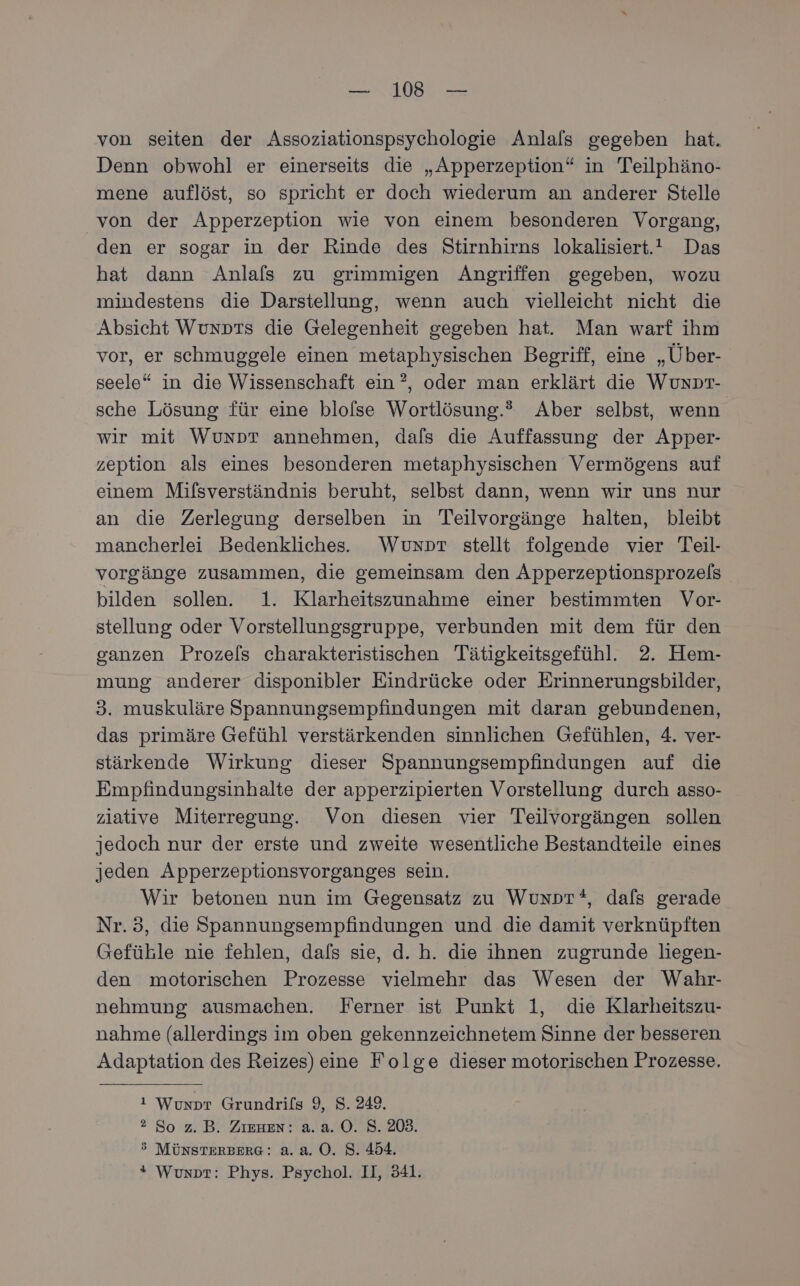 von seiten der Assoziationspsychologie Anlals gegeben hat. Denn obwohl er einerseits die „Apperzeption“ in Teilphäno- mene auflöst, so spricht er doch wiederum an anderer Stelle von der Apperzeption wie von einem besonderen Vorgang, den er sogar in der Rinde des Stirnhirns lokalisiert. Das hat dann Anlals zu grimmigen Angriffen gegeben, wozu mindestens die Darstellung, wenn auch vielleicht nicht die Absicht Wunprs die Gelegenheit gegeben hat. Man warf ihm vor, er schmuggele einen metaphysischen Begriff, eine „Über- seele“ in die Wissenschaft ein ?, oder man erklärt die WUunDT- sche Lösung für eine blolse Wortlösung.® Aber selbst, wenn wir mit Wunpr annehmen, dafs die Auffassung der Apper- zeption als eines besonderen metaphysischen Vermögens auf einem Mifsverständnis beruht, selbst dann, wenn wir uns nur an die Zerlegung derselben in Teilvorgänge halten, bleibt mancherlei Bedenkliches. Wuxpr stellt folgende vier Teil- vorgänge zusammen, die gemeinsam den Apperzeptionsprozels bilden sollen. 1. Klarheitszunahme einer bestimmten Vor- stellung oder Vorstellungsgruppe, verbunden mit dem für den ganzen Prozels charakteristischen Tätigkeitsgefühl. 2. Hem- mung anderer disponibler Eindrücke oder Erinnerungsbilder, 3. muskuläre Spannungsempfindungen mit daran gebundenen, das primäre Gefühl verstärkenden sinnlichen Gefühlen, 4. ver- stärkende Wirkung dieser Spannungsempfindungen auf die Empfindungsinhalte der apperzipierten Vorstellung durch asso- ziative Miterregung. Von diesen vier Teilvorgängen sollen jedoch nur der erste und zweite wesentliche Bestandteile eines jeden Apperzeptionsvorganges sein. Wir betonen nun im Gegensatz zu Wunpr*, dafs gerade Nr.3, die Spannungsempfindungen und die damit verknüpften Gefüble nie fehlen, dafs sie, d.h. die ihnen zugrunde liegen- den motorischen Prozesse vielmehr das Wesen der Wahr- nehmung ausmachen. Ferner ist Punkt 1, die Klarheitszu- nahme (allerdings im oben gekennzeichnetem Sinne der besseren Adaptation des Reizes) eine Folge dieser motorischen Prozesse. ı Wunpr Grundrils 9, 8. 249. ®2 So z.B. Zıenen: a.a. 0. 8. 203. 3 MÜNSTERBERG: 2... 0. S. 454. * Wunprt: Phys. Psychol. II, 341.