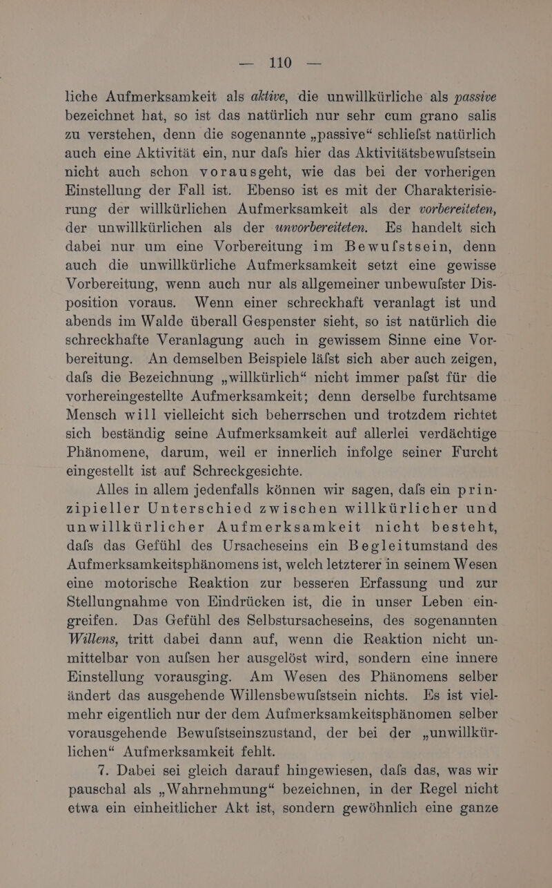 liche Aufmerksamkeit als aktwe, die unwillkürliche als passive bezeichnet hat, so ist das natürlich nur sehr cum grano salis zu verstehen, denn die sogenannte „passive“ schlielst natürlich auch eine Aktivität ein, nur dals hier das Aktivitätsbewulstsein nicht auch schon vorausgeht, wie das bei der vorherigen Einstellung der Fall ist. Ebenso ist es mit der Charakterisie- rung der willkürlichen Aufmerksamkeit als der vorbereiteten, der unwillkürlichen als der wnvorbereiteten. Es handelt sich dabei nur um eine Vorbereitung im Bewufstsein, denn auch die unwillkürliche Aufmerksamkeit setzt eine gewisse Vorbereitung, wenn auch nur als allgemeiner unbewulster Dis- position voraus. Wenn einer schreckhaft veranlagt ist und abends im Walde überall Gespenster sieht, so ist natürlich die schreckhafte Veranlagung auch in gewissem Sinne eine Vor- bereitung. An demselben Beispiele lälst sich aber auch zeigen, dafs die Bezeichnung „willkürlich“ nicht immer palst für die vorhereingestellte Aufmerksamkeit; denn derselbe furchtsame Mensch will vielleicht sich beherrschen und trotzdem richtet sich beständig seine Aufmerksamkeit auf allerlei verdächtige Phänomene, darum, weil er innerlich infolge seiner Furcht eingestellt ist auf Schreckgesichte. Alles in allem jedenfalls können wir sagen, dals ein prin- zipieller Unterschied zwischen willkürlicher und unwillkürlicher Aufmerksamkeit nicht besteht, dals das Gefühl des Ursacheseins ein Begleitumstand des Aufmerksamkeitsphänomens ist, welch letzterer in seinem Wesen eine motorische Reaktion zur besseren Erfassung und zur Stellungnahme von Eindrücken ist, die in unser Leben ein- greifen. Das Gefühl des Selbstursacheseins, des sogenannten Willens, tritt dabei dann auf, wenn die Reaktion nicht un- mittelbar von aufsen her ausgelöst wird, sondern eine innere Einstellung vorausging. Am Wesen des Phänomens selber ändert das ausgehende Willensbewufstsein nichts. Es ist viel- mehr eigentlich nur der dem Aufmerksamkeitsphänomen selber vorausgehende Bewulstseinszustand, der bei der „unwillkür- lichen“ Aufmerksamkeit fehlt. 7. Dabei sei gleich darauf hingewiesen, dals das, was wir pauschal als „Wahrnehmung“ bezeichnen, in der Regel nicht etwa ein einheitlicher Akt ist, sondern gewöhnlich eine ganze