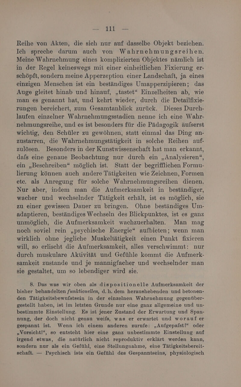 Reihe von Akten, die sich nur auf dasselbe Objekt beziehen. Ich spreche darum auch von Wahrnehmungsreihen. Meine Wahrnehmung eines komplizierten Objektes nämlich ist in der Regel keineswegs mit einer einheitlichen Fixierung er- schöpft, sondern meine Apperzeption einer Landschaft, ja eines einzigen Menschen ist ein beständiges Umapperzipieren; das Auge gleitet hinab und hinauf, „tastet“ Einzelheiten ab, wie man es genannt hat, und kehrt wieder, durch die Detailfixie- rungen bereichert, zum Gesamtanblick zurück. Dieses Durch- laufen einzelner Wahrnehmungsstadien nenne ich eine Wahr- nehmungsreihe, und es ist besonders für die Pädagogik äulserst wichtig, den Schüler zu gewöhnen, statt einmal das Ding an- zustarren, die Wahrnehmungsstätigkeit in solche Reihen auf- zulösen. Besonders in der Kunstwissenschaft hat man erkannt, dals eine genaue Beobachtung nur durch ein „Analysieren“, ein „Beschreiben“ möglich ist. Statt der begrifflichen Formu- lierung können auch andere Tätigkeiten wie Zeichnen, Formen etc. als Anregung für solche Wahrnehmungsreihen dienen. Nur aber, indem man die Aufmerksamkeit in beständiger, wacher und wechselnder Tätigkeit erhält, ist es möglich, sie zu einer gewissen Dauer zu bringen. Ohne beständiges Um- adaptieren, beständiges Wechseln des Blickpunktes, ist es ganz unmöglich, die Aufmerksamkeit wachzuerhalten. Man mag noch soviel rein „psychische Energie“ aufbieten; wenn man wirklich ohne jegliche Muskeltätigkeit einen Punkt fixieren will, so erlischt die Aufmerksamkeit, alles verschwimmt: nur durch muskulare Aktivität und Gefühle kommt die Aufmerk- samkeit zustande und je mannigfacher und wechselnder man sie gestaltet, um so lebendiger wird sie. 8. Das was wir oben als dispositionelle Aufmerksamkeit der bisher behandelten funktionellen, d.h. dem heraushebenden und betonen- den Tätigkeitsbewufstsein in der einzelnen Wahrnehmung gegenüber- gestellt haben, ist im letzten Grunde nur eine ganz allgemeine und un- bestimmte Einstellung. Es ist jener Zustand der Erwartung und Span- nung, der doch nicht genau weils, was er erwartet und woraufer gespannt ist. Wenn ich einem anderen zurufe: „Aufgepalst!“ oder „Vorsicht!“, so entsteht hier eine ganz unbestimmte Einstellung auf irgend etwas, die natürlich nicht reproduktiv erklärt werden kann, sondern nur als ein Gefühl, eine Stellungnahme, eine Tätigkeitsbereit- schaft. — Psychisch ists ein Gefühl des Gespanntseins, physiologisch
