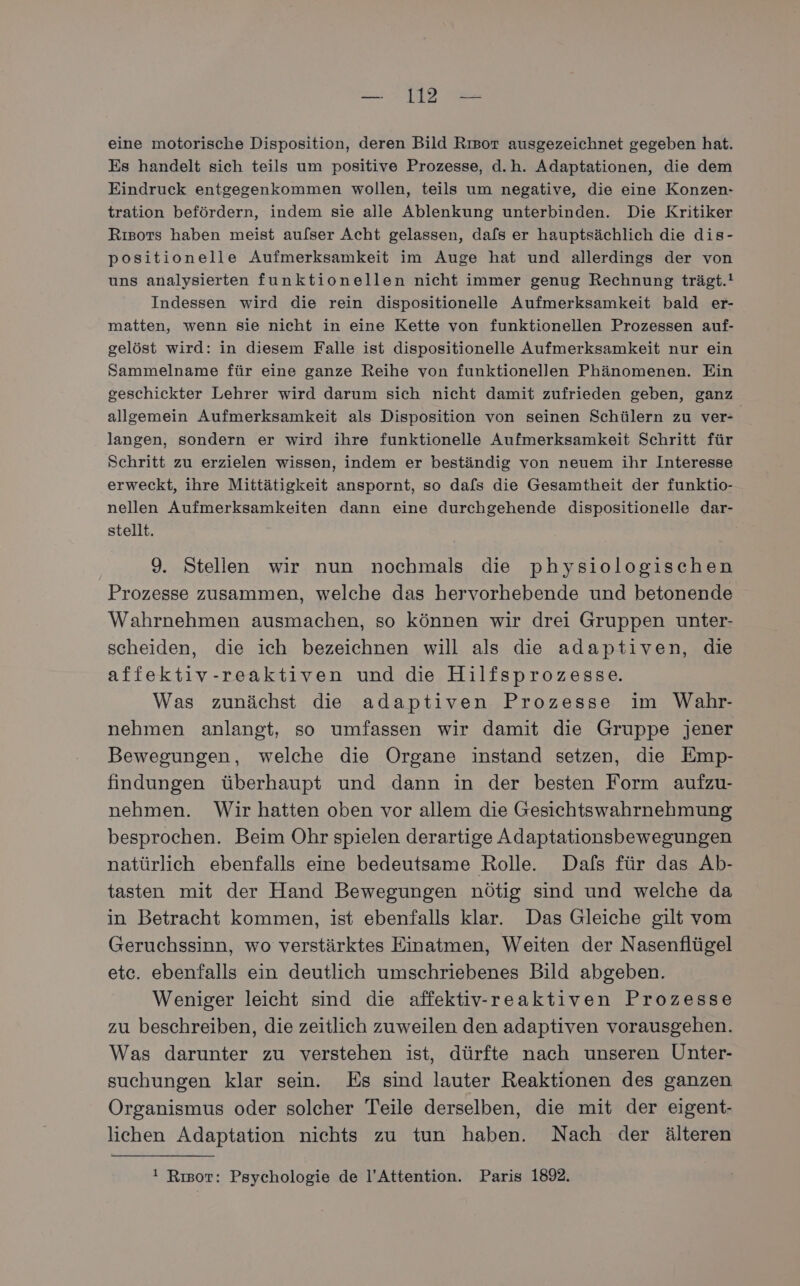 eine motorische Disposition, deren Bild Rısor ausgezeichnet gegeben hat. Es handelt sich teils um positive Prozesse, d.h. Adaptationen, die dem Eindruck entgegenkommen wollen, teils um negative, die eine Konzen- tration befördern, indem sie alle Ablenkung unterbinden. Die Kritiker Rısors haben meist aufser Acht gelassen, dafs er hauptsächlich die dis- positionelle Aufmerksamkeit im Auge hat und allerdings der von uns analysierten funktionellen nicht immer genug Rechnung trägt.! Indessen wird die rein dispositionelle Aufmerksamkeit bald er- matten, wenn sie nicht in eine Kette von funktionellen Prozessen auf- gelöst wird: in diesem Falle ist dispositionelle Aufmerksamkeit nur ein Sammelname für eine ganze Reihe von funktionellen Phänomenen. Ein geschickter Lehrer wird darum sich nicht damit zufrieden geben, ganz allgemein Aufmerksamkeit als Disposition von seinen Schülern zu ver- langen, sondern er wird ihre funktionelle Aufmerksamkeit Schritt für Schritt zu erzielen wissen, indem er beständig von neuem ihr Interesse erweckt, ihre Mittätigkeit anspornt, so dafs die Gesamtheit der funktio- nellen Aufmerksamkeiten dann eine durchgehende dispositionelle dar- stellt. 9. Stellen wir nun nochmals die physiologischen Prozesse zusammen, welche das hervorhebende und betonende Wahrnehmen ausmachen, so können wir drei Gruppen unter- scheiden, die ich bezeichnen will als die adaptiven, die affektiv-reaktiven und die Hilfsprozesse. Was zunächst die adaptiven Prozesse im Wahr- nehmen anlangt, so umfassen wir damit die Gruppe jener Bewegungen, welche die Organe instand setzen, die Emp- findungen überhaupt und dann in der besten Form aufzu- nehmen. Wir hatten oben vor allem die Gesichtswahrnehmung besprochen. Beim Ohr spielen derartige Adaptationsbewegungen natürlich ebenfalls eine bedeutsame Rolle. Dals für das Ab- tasten mit der Hand Bewegungen nötig sind und welche da in Betracht kommen, ist ebenfalls klar. Das Gleiche gilt vom Geruchssinn, wo verstärktes Einatmen, Weiten der Nasenflügel etc. ebenfalls ein deutlich umschriebenes Bild abgeben. Weniger leicht sind die affektiv-reaktiven Prozesse zu beschreiben, die zeitlich zuweilen den adaptiven vorausgehen. Was darunter zu verstehen ist, dürfte nach unseren Unter- suchungen klar sein. Es sind lauter Reaktionen des ganzen Organismus oder solcher Teile derselben, die mit der eigent- lichen Adaptation nichts zu tun haben. Nach der älteren ! Rısor: Psychologie de l’Attention. Paris 189.