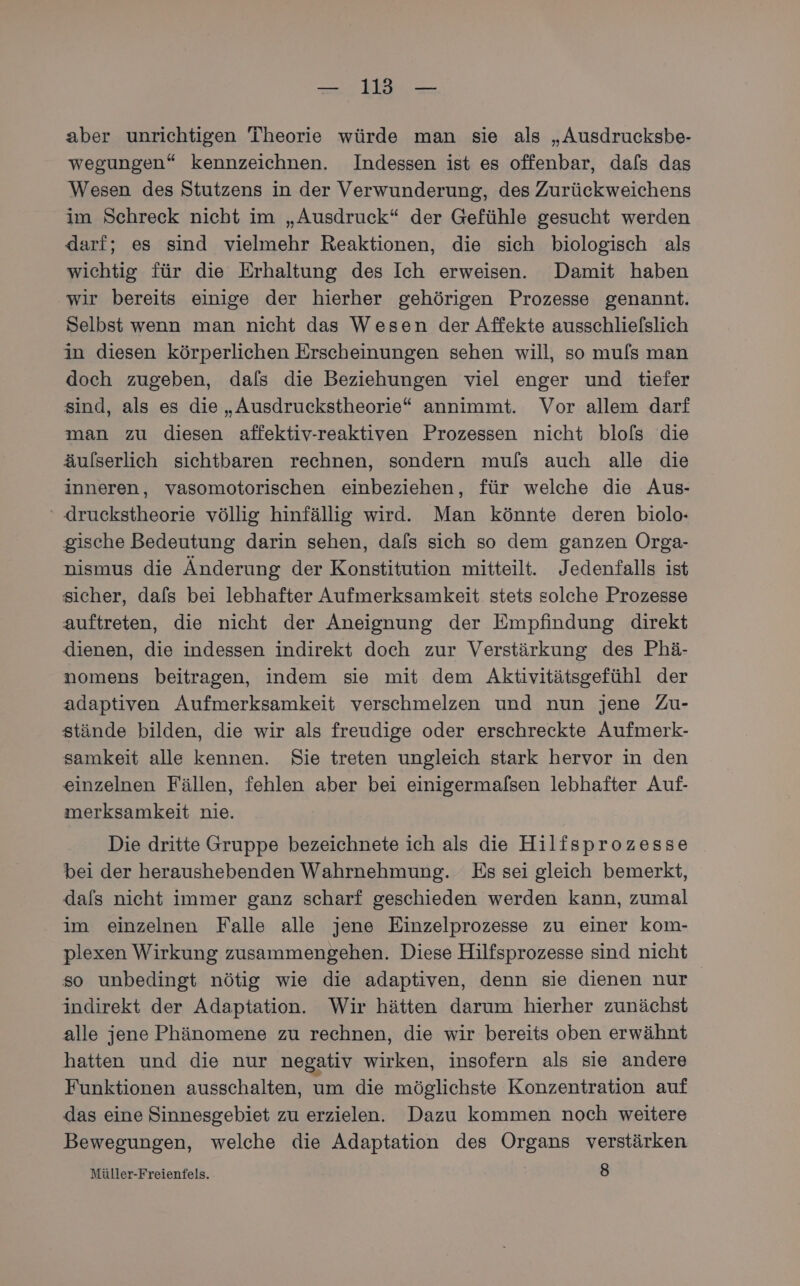 aber unrichtigen Theorie würde man sie als „Ausdrucksbe- wegungen“ kennzeichnen. Indessen ist es offenbar, dafs das Wesen des Stutzens in der Verwunderung, des Zurückweichens im Schreck nicht im „Ausdruck“ der Gefühle gesucht werden darf; es sind vielmehr Reaktionen, die sich biologisch als wichtig für die Erhaltung des Ich erweisen. Damit haben wir bereits einige der hierher gehörigen Prozesse genannt. Selbst wenn man nicht das Wesen der Affekte ausschlielslich in diesen körperlichen Erscheinungen sehen will, so muls man doch zugeben, dals die Beziehungen viel enger und tiefer sind, als es die „Ausdruckstheorie“ annimmt. Vor allem darf man zu diesen affektiv-reaktiven Prozessen nicht blols die äulserlich sichtbaren rechnen, sondern mu/ls auch alle die inneren, vasomotorischen einbeziehen, für welche die Aus- ‘ druckstheorie völlig hinfällig wird. Man könnte deren biolo- gische Bedeutung darin sehen, dafs sich so dem ganzen Orga- nismus die Änderung der Konstitution mitteilt. Jedenfalls ist sicher, dafs bei lebhafter Aufmerksamkeit stets solche Prozesse auftreten, die nicht der Aneignung der Empfindung direkt dienen, die indessen indirekt doch zur Verstärkung des Phä- nomens beitragen, indem sie mit dem Aktivitätsgefühl der adaptiven Aufmerksamkeit verschmelzen und nun jene Zu- stände bilden, die wir als freudige oder erschreckte Aufmerk- samkeit alle kennen. Sie treten ungleich stark hervor in den einzelnen Fällen, fehlen aber bei einigermalsen lebhafter Auf- merksamkeit nie. Die dritte Gruppe bezeichnete ich als die Hilfsprozesse bei der heraushebenden Wahrnehmung. Es sei gleich bemerkt, dafs nicht immer ganz scharf geschieden werden kann, zumal im einzelnen Falle alle jene Einzelprozesse zu einer kom- plexen Wirkung zusammengehen. Diese Hilfsprozesse sind nicht so unbedingt nötig wie die adaptiven, denn sie dienen nur indirekt der Adaptation. Wir hätten darum hierher zunächst alle jene Phänomene zu rechnen, die wir bereits oben erwähnt hatten und die nur negativ wirken, insofern als sie andere Funktionen ausschalten, um die möglichste Konzentration auf das eine Sinnesgebiet zu erzielen. Dazu kommen noch weitere Bewegungen, welche die Adaptation des Organs verstärken Müller-Freienfels. 8