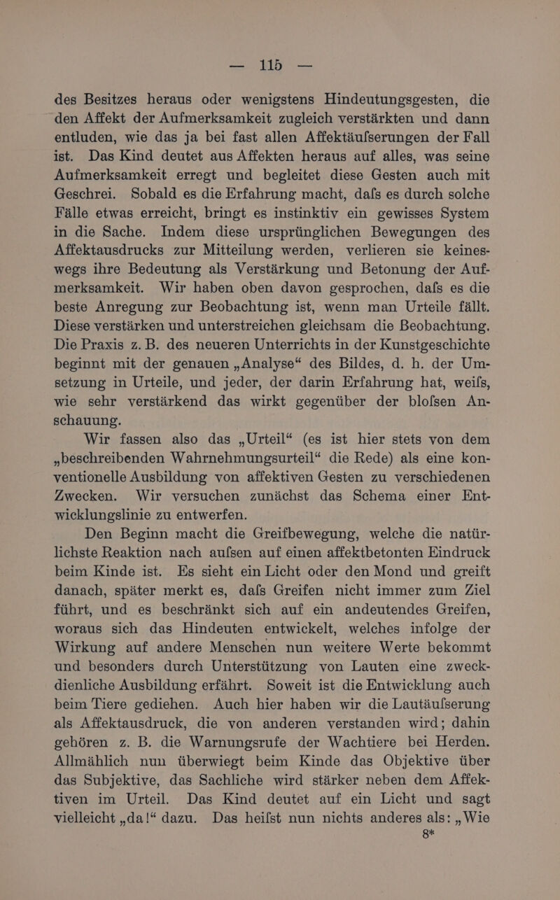 des Besitzes heraus oder wenigstens Hindeutungsgesten, die den Affekt der Aufmerksamkeit zugleich verstärkten und dann entluden, wie das ja bei fast allen Affektäulserungen der Fall ist. Das Kind deutet aus Affekten heraus auf alles, was seine Aufmerksamkeit erregt und begleitet diese Gesten auch mit Geschrei. Sobald es die Erfahrung macht, dafs es durch solche Fälle etwas erreicht, bringt es instinktiv ein gewisses System in die Sache. Indem diese ursprünglichen Bewegungen des Affektausdrucks zur Mitteilung werden, verlieren sie keines- wegs ihre Bedeutung als Verstärkung und Betonung der Auf- merksamkeit. Wir haben oben davon gesprochen, dals es die beste Anregung zur Beobachtung ist, wenn man Urteile fällt. Diese verstärken und unterstreichen gleichsam die Beobachtung. Die Praxis z.B. des neueren Unterrichts in der Kunstgeschichte beginnt mit der genauen „Analyse“ des Bildes, d. h. der Um- setzung in Urteile, und jeder, der darin Erfahrung hat, weils, wie sehr verstärkend das wirkt gegenüber der blofsen An- schauung. Wir fassen also das „Urteil“ (es ist hier stets von dem „beschreibenden Wahrnehmungsurteil“ die Rede) als eine kon- ventionelle Ausbildung von affektiven Gesten zu verschiedenen Zwecken. Wir versuchen zunächst das Schema einer Ent- wicklungslinie zu entwerfen. Den Beginn macht die Greifbewegung, welche die natür- lichste Reaktion nach aufsen auf einen affektbetonten Eindruck beim Kinde ist. Es sieht ein Licht oder den Mond und greift danach, später merkt es, dafs Greifen nicht immer zum Ziel führt, und es beschränkt sich auf ein andeutendes Greifen, woraus sich das Hindeuten entwickelt, welches infolge der Wirkung auf andere Menschen nun weitere Werte bekommt und besonders durch Unterstützung von Lauten eine zweck- dienliche Ausbildung erfährt. Soweit ist die Entwicklung auch beim Tiere gediehen. Auch hier haben wir die Lautäulserung als Affektausdruck, die von anderen verstanden wird; dahin gehören z. B. die Warnungsrufe der Wachtiere bei Herden. Allmählich nun überwiegt beim Kinde das Objektive über das Subjektive, das Sachliche wird stärker neben dem Affek- tiven im Urteil. Das Kind deutet auf ein Licht und sagt vielleicht „da!“ dazu. Das heilst nun nichts anderes als: „Wie 8*F