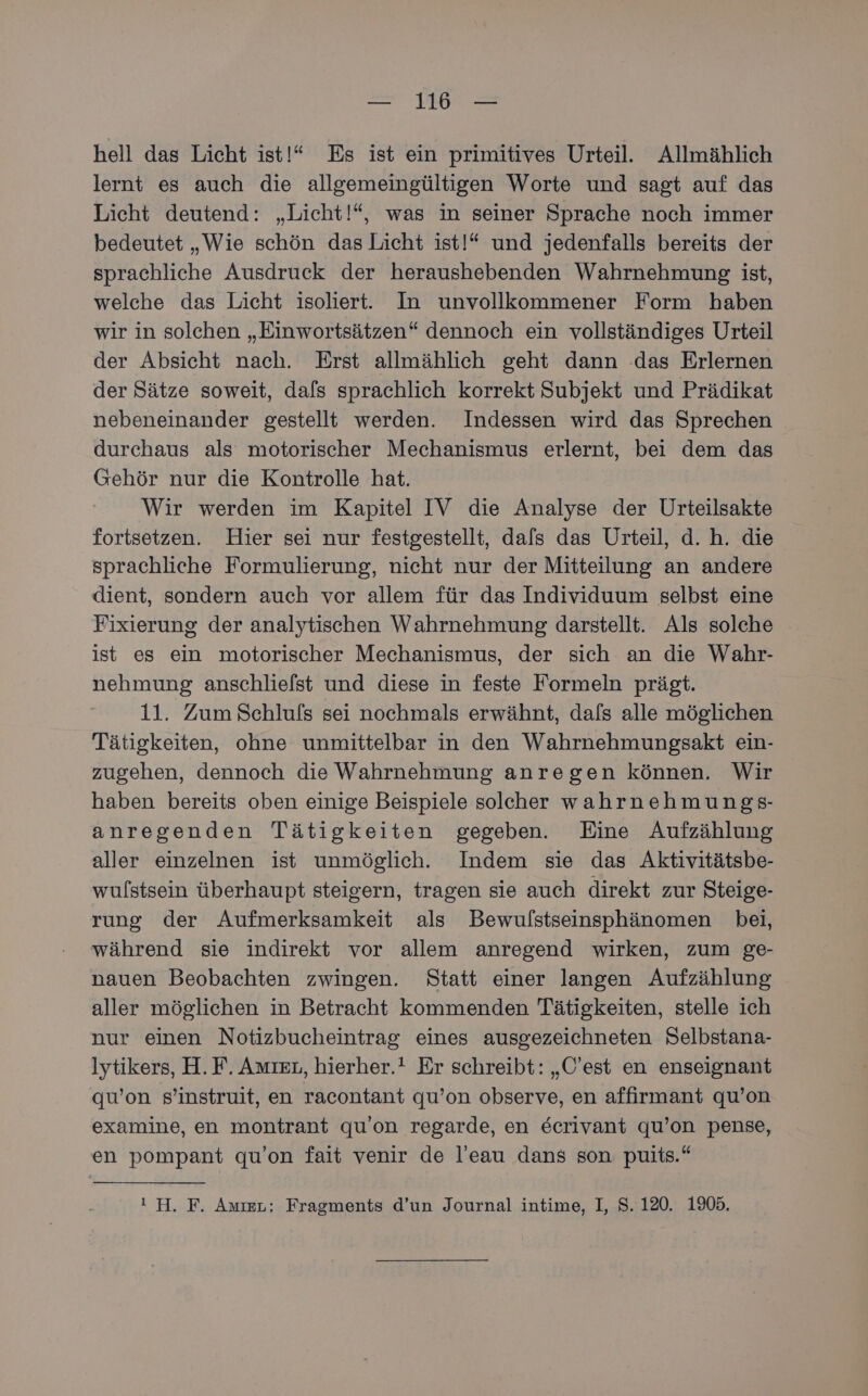 hell das Licht ist!“ Es ist ein primitives Urteil. Allmählich lernt es auch die allgemeingültigen Worte und sagt auf das Licht deutend: „Licht!“, was in seiner Sprache noch immer bedeutet „Wie schön das Licht ist!* und jedenfalls bereits der sprachliche Ausdruck der heraushebenden Wahrnehmung ist, welche das Licht isoliert. In unvollkommener Form haben wir in solchen „Einwortsätzen“ dennoch ein vollständiges Urteil der Absicht nach. Erst allmählich geht dann das Erlernen der Sätze soweit, dafs sprachlich korrekt Subjekt und Prädikat nebeneinander gestellt werden. Indessen wird das Sprechen durchaus als motorischer Mechanismus erlernt, bei dem das Gehör nur die Kontrolle hat. Wir werden im Kapitel IV die Analyse der Urteilsakte fortsetzen. Hier sei nur festgestellt, dals das Urteil, d.h. die sprachliche Formulierung, nicht nur der Mitteilung an andere dient, sondern auch vor allem für das Individuum selbst eine Fixierung der analytischen Wahrnehmung darstellt. Als solche ist es ein motorischer Mechanismus, der sich an die Wahr- nehmung anschliefst und diese in feste Formeln prägt. 11. Zum Schlufs sei nochmals erwähnt, dafs alle möglichen Tätigkeiten, ohne unmittelbar in den Wahrnehmungsakt ein- zugehen, dennoch die Wahrnehmung anregen können. Wir haben bereits oben einige Beispiele solcher wahrnehmungs- anregenden Tätigkeiten gegeben. Eine Aufzählung aller einzelnen ist unmöglich. Indem sie das Aktivitätsbe- wulstsein überhaupt steigern, tragen sie auch direkt zur Steige- rung der Aufmerksamkeit als Bewulstseinsphänomen bei, während sie indirekt vor allem anregend wirken, zum ge- nauen Beobachten zwingen. Statt einer langen Aufzählung aller möglichen in Betracht kommenden Tätigkeiten, stelle ich nur einen Notizbucheintrag eines ausgezeichneten Selbstana- lytikers, H.F. Amıeı, hierher.! Er schreibt: „O’est en enseignant qu’on s’instruit, en racontant qu’on observe, en affirmant qu’on examine, en montrant qu’on regarde, en Eecrivant qu’on pense, en pompant qu’on fait venir de l’eau dans son puits.“ ı H. F. Amıer: Fragments d’un Journal intime, I, S. 120. 1905.