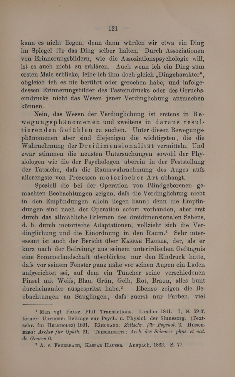 kann es nicht liegen, denn dann würden wir etwa ein Ding im Spiegel für das Ding selber halten. Durch Assoziationen von Erinnerungsbildern, wie die Assoziationspsychologie will, ist es auch nicht zu erklären. Auch wenn ich ein Ding zum ersten Male erblicke, leihe ich ihm doch gleich „Dingcharakter“, obgleich ich es nie berührt oder gerochen habe, und infolge- dessen Erinnerungsbilder des Tasteindrucks oder des Geruchs- eindrucks nicht das Wesen jener Verdinglichung ausmachen können. Nein, das Wesen der Verdinglichung ist erstens in Be- wegungsphänomenen und zweitens in daraus resul- tierenden Gefühlen zu suchen. Unter diesen Bewegungs- phänomenen aber sind diejenigen die wichtigsten, die die Wahrnehmung der Dreidimensionalität vermitteln. Und zwar stimmen die neusten Untersuchungen sowohl der Phy- siologen wie die der Psychologen überein in der Feststellung der Tatsache, dafs die Raumwahrnehmung des Auges aufs allerengste von Prozessen motorischer Art abhängt. Speziell die bei der Operation von Blindgeborenen ge- machten Beobachtungen zeigen, da/s die Verdinglichung nicht in den Empfindungen allein liegen kann; denn die Empfin- dungen sind nach der Operation sofort vorhanden, aber erst durch das allmähliche Erlernen des dreidimensionalen Sehens, d. h. durch motorische Adaptationen, vollzieht sich die Ver- dinglichung und die Einordnung in den Raum.! Sehr inter- essant ist auch der Bericht über Kaspar Hauser, der, als er kurz nach der Befreiung aus seinem unterirdischen Gefängnis eine Sommerlandschaft überblickte, nur den Eindruck hatte, dals vor seinem Fenster ganz nahe vor seinen Augen ein Laden aufgerichtet sei, auf dem ein Tüncher seine verschiedenen Pinsel mit Weifs, Blau, Grün, Gelb, Rot, Braun, alles bunt durcheinander ausgespritzt habe.” — Ebenso zeigen die Be- obachtungen an Säuglingen, dafs zuerst nur Farben, viel i Man vgl. Franz, Phil. Transactions. London 1841. I, 8. 59. ferner: Uuruorr: Beiträge zur Psych. u. Physiol. der Sinnesorg. (Text- schr. für Hrımnouzz) 1891. Ränrmann: Zeitschr. für Psychol. 2. HırscH- BERG: Archiv für Ophth. 21. Trincuinerti; Arch. des Sciences phys. et nat. de Geneve 6. 2 A. v. FeuErBAcH, Kaspar Hauser. Anspach. 1832. 8. 77.