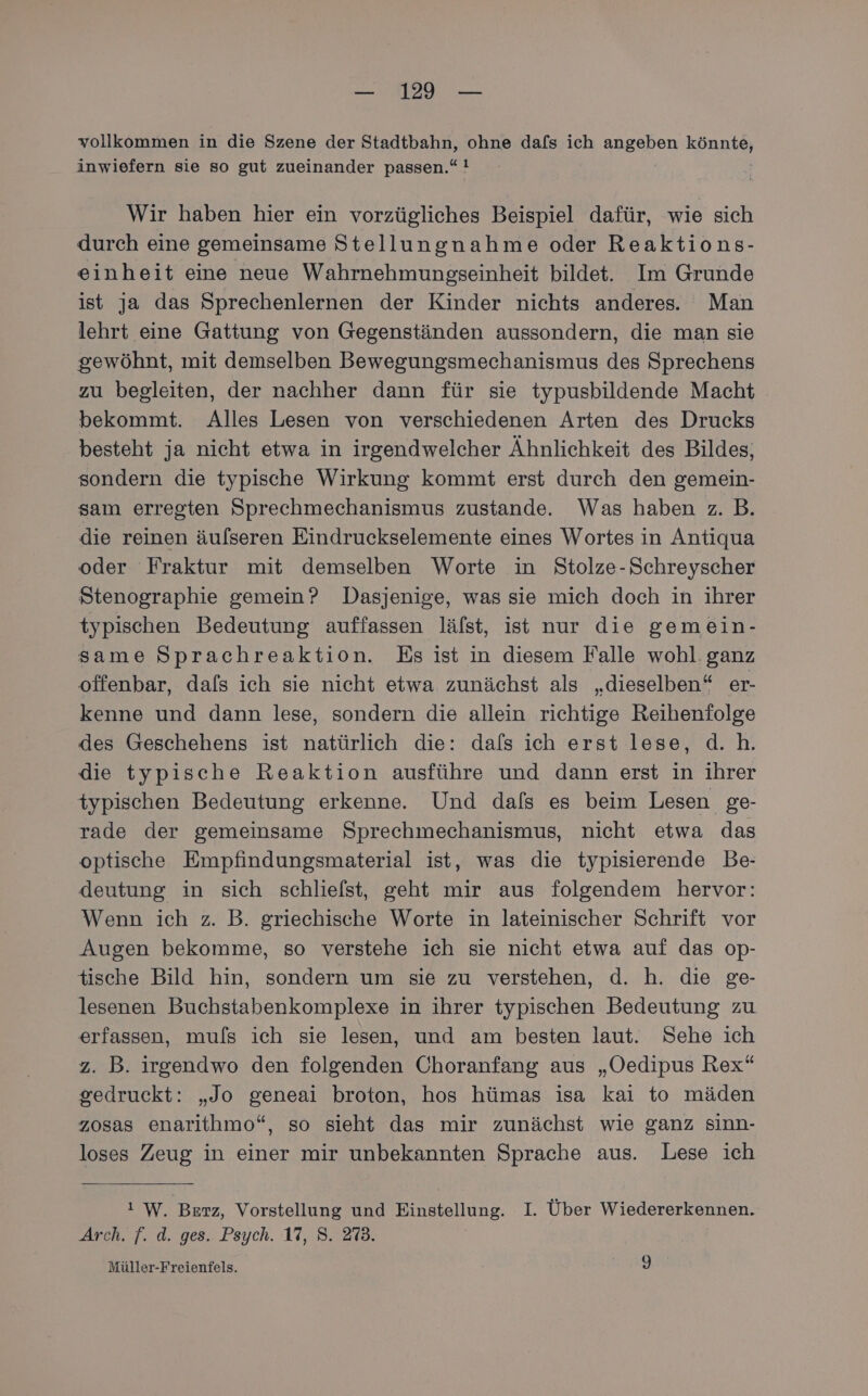 vollkommen in die Szene der Stadtbahn, ohne dafs ich angeben Bonnie inwiefern sie so gut zueinander passen.“ ! Wir haben hier ein vorzügliches Beispiel dafür, wie sich durch eine gemeinsame Stellungnahme oder Reaktions- einheit eine neue Wahrnehmungseinheit bildet. Im Grunde ist ja das Sprechenlernen der Kinder nichts anderes. Man lehrt eine Gattung von Gegenständen aussondern, die man sie gewöhnt, mit demselben Bewegungsmechanismus des Sprechens zu begleiten, der nachher dann für sie typusbildende Macht bekommt. Alles Lesen von verschiedenen Arten des Drucks besteht ja nicht etwa in irgendwelcher Ähnlichkeit des Bildes, sondern die typische Wirkung kommt erst durch den gemein- sam erregten Sprechmechanismus zustande. Was haben z. B. die reinen äulseren Eindruckselemente eines Wortes in Antiqua oder Fraktur mit demselben Worte in Stolze-Schreyscher Stenographie gemein? Dasjenige, was sie mich doch in ihrer typischen Bedeutung auffassen läfst, ist nur die gemein- same Sprachreaktion. Es ist in diesem Falle wohl. ganz offenbar, dafs ich sie nicht etwa zunächst als „dieselben“ er- kenne und dann lese, sondern die allein richtige Reihenfolge des Geschehens ist natürlich die: dafs ich erst lese, d.h. die typische Reaktion ausführe und dann erst in ihrer typischen Bedeutung erkenne. Und dafs es beim Lesen ge- rade der gemeinsame Sprechmechanismus, nicht etwa das optische Empfindungsmaterial ist, was die typisierende Be- deutung in sich schliefst, geht mir aus folgendem hervor: Wenn ich z. B. griechische Worte in lateinischer Schrift vor Augen bekomme, so verstehe ich sie nicht etwa auf das op- tische Bild hin, sondern um sie zu verstehen, d. h. die ge- lesenen Buchstabenkomplexe in ihrer typischen Bedeutung zu erfassen, muls ich sie lesen, und am besten laut. Sehe ich z. B. irgendwo den folgenden Ohoranfang aus „Oedipus Rex“ gedruckt: „Jo geneai broton, hos hümas isa kai to mäden zosas enarithmo“, so sieht das mir zunächst wie ganz sinn- loses Zeug in einer mir unbekannten Sprache aus. Lese ich ı W. Berz, Vorstellung und lung I. Über Wiedererkennen. Arch. f. d. ges. Psych. 17, 8. 273. Müller-Freientels. b)