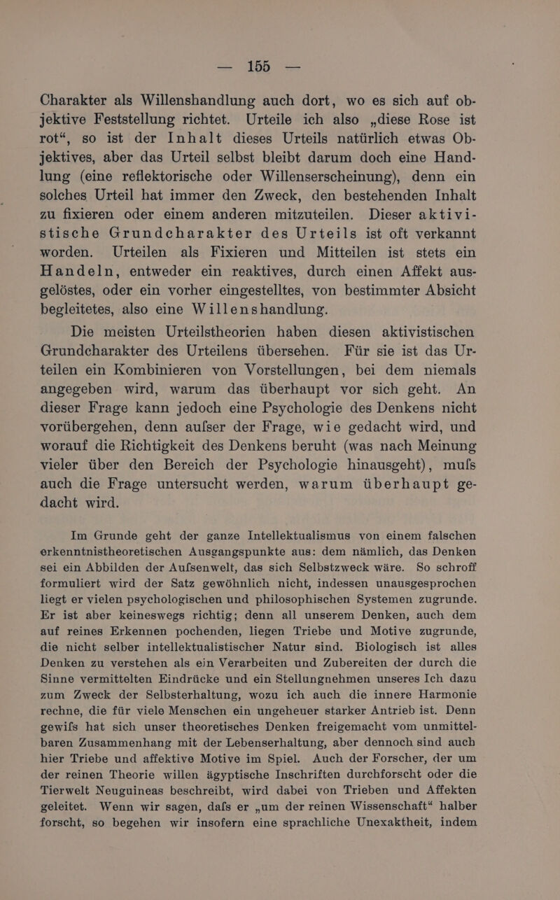 Charakter als Willenshandlung auch dort, wo es sich auf ob- jektive Feststellung richtet. Urteile ich also „diese Rose ist rot“, so ist der Inhalt dieses Urteils natürlich etwas Ob- jektives, aber das Urteil selbst bleibt darum doch eine Hand- lung (eine reflektorische oder Willenserscheinung), denn ein solches Urteil hat immer den Zweck, den bestehenden Inhalt zu fixieren oder einem anderen mitzuteilen. Dieser aktivi- stische Grundcharakter des Urteils ist oft verkannt worden. Urteilen als Fixieren und Mitteilen ist stets ein Handeln, entweder ein reaktives, durch einen Affekt aus- gelöstes, oder ein vorher eingestelltes, von bestimmter Absicht begleitetes, also eine Willenshandlung. Die meisten Urteilstheorien haben diesen aktivistischen Grundcharakter des Urteilens übersehen. Für sie ist das Ur- teilen ein Kombinieren von Vorstellungen, bei dem niemals angegeben wird, warum das überhaupt vor sich geht. An dieser Frage kann jedoch eine Psychologie des Denkens nicht vorübergehen, denn aulser der Frage, wie gedacht wird, und worauf die Richtigkeit des Denkens beruht (was nach Meinung vieler über den Bereich der Psychologie hinausgeht), muls auch die Frage untersucht werden, warum überhaupt ge- dacht wird. Im Grunde geht der ganze Intellektualismus von einem falschen erkenntnistheoretischen Ausgangspunkte aus: dem nämlich, das Denken sei ein Abbilden der Aufsenwelt, das sich Selbstzweck wäre. So schroff formuliert wird der Satz gewöhnlich nicht, indessen unausgesprochen liegt er vielen psychologischen und philosophischen Systemen zugrunde. Er ist aber keineswegs richtig; denn all unserem Denken, auch dem auf reines Erkennen pochenden, liegen Triebe und Motive zugrunde, die nicht selber intellektualistischer Natur sind. Biologisch ist alles Denken zu verstehen als ein Verarbeiten und Zubereiten der durch die Sinne vermittelten Eindrücke und ein Stellungnehmen unseres Ich dazu zum Zweck der Selbsterhaltung, wozu ich auch die innere Harmonie rechne, die für viele Menschen ein ungeheuer starker Antrieb ist. Denn gewils hat sich unser theoretisches Denken freigemacht vom unmittel- baren Zusammenhang mit der Lebenserhaltung, aber dennoch sind auch hier Triebe und affektive Motive im Spiel. Auch der Forscher, der um der reinen Theorie willen ägyptische Inschriften durchforscht oder die Tierwelt Neuguineas beschreibt, wird dabei von Trieben und Affekten geleitet. Wenn wir sagen, dafs er „um der reinen Wissenschaft“ halber forscht, so begehen wir insofern eine sprachliche Unexaktheit, indem