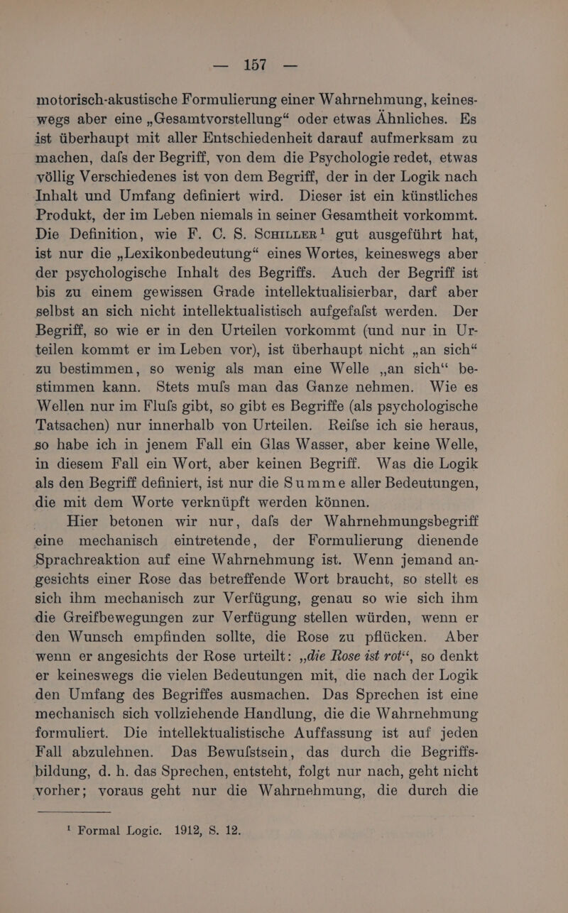 motorisch-akustische Formulierung einer Wahrnehmung, keines- wegs aber eine „Gesamtvorstellung“ oder etwas Ähnliches. Es ist überhaupt mit aller Entschiedenheit darauf aufmerksam zu machen, dafs der Begriff, von dem die Psychologie redet, etwas völlig Verschiedenes ist von dem Begriff, der in der Logik nach Inhalt und Umfang definiert wird. Dieser ist ein künstliches Produkt, der im Leben niemals in seiner Gesamtheit vorkommt. Die Definition, wie F. C©. S. ScHILLER! gut ausgeführt hat, ist nur die „Lexikonbedeutung“ eines Wortes, keineswegs aber der psychologische Inhalt des Begriffs. Auch der Begriff ist bis zu einem gewissen Grade intellektualisierbar, darf aber selbst an sich nicht intellektualistisch aufgefalst werden. Der Begriff, so wie er in den Urteilen vorkommt (und nur in Ur- teilen kommt er im Leben vor), ist überhaupt nicht „an sich“ zu bestimmen, so wenig als man eine Welle „an sich“ be- stimmen kann. Stets muls man das Ganze nehmen. Wie es Wellen nur im Flufs gibt, so gibt es Begriffe (als psychologische Tatsachen) nur innerhalb von Urteilen. Reilse ich sie heraus, so habe ich in jenem Fall ein Glas Wasser, aber keine Welle, in diesem Fall ein Wort, aber keinen Begriff. Was die Logik als den Begriff definiert, ist nur die Summe aller Bedeutungen, die mit dem Worte verknüpft werden können. | Hier betonen wir nur, dals der Wahrnehmungsbegriff eine mechanisch eintretende, der Formulierung dienende Sprachreaktion auf eine Wahrnehmung ist. Wenn jemand an- gesichts einer Rose das betreffende Wort braucht, so stellt es sich ihm mechanisch zur Verfügung, genau so wie sich ihm die Greifbewegungen zur Verfügung stellen würden, wenn er den Wunsch empfinden sollte, die Rose zu pflücken. Aber wenn er angesichts der Rose urteilt: ‚die Rose ist rot“, so denkt er keineswegs die vielen Bedeutungen mit, die nach der Logik den Umfang des Begriffes ausmachen. Das Sprechen ist eine mechanisch sich vollziehende Handlung, die die Wahrnehmung formuliert. Die intellektualistische Auffassung ist auf jeden Fall abzulehnen. Das Bewulstsein, das durch die Begriffs- bildung, d.h. das Sprechen, entsteht, folgt nur nach, geht nicht vorher; voraus geht nur die Wahrnehmung, die durch die ! Formal Logic. 1912, S. 12.