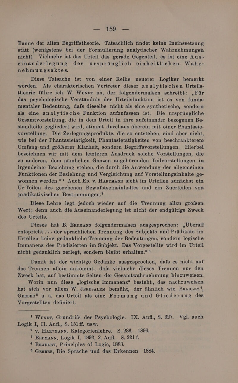 — 199 — Banne der alten Begriffstheorie. Tatsächlich findet keine Ineinssetzung statt (wenigstens bei der Formulierung analytischer Wahrnehmungen nicht). Vielmehr ist das Urteil das gerade Gegenteil, es ist eine Aus- einanderlegung des ursprünglich einheitlichen Wahr- nehmungsaktes. Diese Tatsache ist von einer Reihe neuerer Logiker bemerkt worden. Als charakterischen Vertreter dieser analytischen Urteils- theorie führe ich W. Wunpr an, der folgendermaflsen schreibt: „Für das psychologische Verständnis der Urteilsfunktion ist es von funda- mentaler Bedeutung, dafs dieselbe nicht als eine synthetische, sondern als eine analytische Funktion aufzufassen ist. Die ursprüngliche Gesamtvorstellung, die in dem Urteil in ihre aufeinander bezogenen Be- standteile gegliedert wird, stimmt durchaus überein mit einer Phantasie- vorstellung. Die Zerlegungsprodukte, die so entstehen, sind aber nicht, wie bei der Phantasietätigkeit, Phantasietätigkeiten von beschränkterem Umfang und gröfserer Klarheit, sondern Begriffsvorstellungen. Hierbei bezeichnen wir mit dem letzteren Ausdruck solehe Vorstellungen, die zu anderen, dem nämlichen Ganzen angehörenden Teilvorstellungen in irgendeiner Beziehung stehen, die durch die Anwendung der allgemeinen Funktionen der Beziehung und Vergleichung auf Vorstellungsinhalte ge- wonnen werden.“ ! Auch En. v. Hartmann sieht im Urteilen zunächst ein Ur-Teilen des gegebenen Bewufstseinsinhaltes und ein Zuerteilen von prädikativischen Bestimmungen.? Diese Lehre legt jedoch wieder auf die Trennung allzu grofsen Wert; denn auch die Auseinanderlegnng ist nicht der endgültige Zweck des Urteils. Dieses hat B. Erpmann folgendermafsen ausgesprochen: „Überall entspricht... der sprachlichen Trennung des Subjekts und Prädikats im Urteilen keine gedankliche Trennung der Bedeutungen, sondern logische Immanenz des Prädizierten im Subjekt. Das Vorgestellte wird im Urteil nicht gedanklich zerlegt, sondern bleibt erhalten.“ ? Damit ist der wichtige Gedanke ausgesprochen, dafs es nicht auf das Trennen allein ankommt, dafs vielmehr dieses Trennen nur den Zweck hat, auf bestimmte Seiten der Gesamtwahrnehmung hinzuweisen. Worin nun diese „logische Immanenz“ besteht, das nachzuweisen hat sich vor allem W. JerusaLem bemüht, der ähnlich wie BRADLEY“, GERBER® u. a. das Urteil als eine Formung und Gliederung des Vorgestellten definiert. i Wuxot, Grundrifs der Psychologie. IX. Aufl., S. 327. Vgl. auch Logik I, II. Aufl, S. 1ö1ff. usw. ®2 v. Hartmann, Kategorienlehre. S. 236. 1896. ® ErpMmAnn, Logik I. 1892, 2, Aufl. S. 221£. “ Braprey, Principles of Logic, 1883.