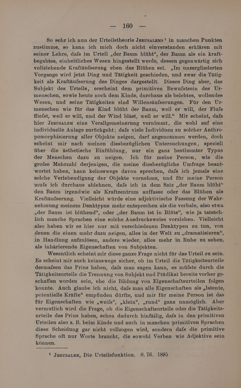 So sehr ich nun der Urteilstheorie JERUsALEms ! in manchen Punkten zustimme, so kann ich mich doch nicht einverstanden erklären mit seiner Lehre, dafs im Urteil „der Baum blüht“, der Baum als ein kraft- begabtes, einheitliches Wesen hingestellt werde, dessen gegenwärtig sich vollziehende Kraftäufserung eben das Blühen sei. „Im unzergliederten Vorgange wird jetzt Ding und Tätigkeit geschieden, und zwar die Tätig- keit als Kraftäufserung des Dinges dargestellt. Dieses Ding aber, das Subjekt des Urteils, erscheint dem primitiven Bewulstsein des Ur- menschen, sowie heute noch dem Kinde, durchaus als belebtes, wollendes Wesen, und seine Tätigkeiten sind Willensäufserungen. Für den Ur- menschen wie für das Kind blüht der Baum, weil er will, der Flufs fliefst, weil er will, und der Wind bläst, weil er will.“ Mir scheint, dafs hier JERUSALEM eine Verallgemeinerung vornimmt, die wohl auf eine individuelle Anlage zurückgeht; dafs viele Individuen zu solcher Anthro- pomorphisierung aller Objekte neigen, darf angenommen werden, doch scheint mir nach meinen diesbezüglichen Untersuchungen, speziell über die ästhetische Einfühlung, nur ein ganz bestimmter Typus der Menschen dazu zu neigen. Ich für meine Person, wie die grofse Mehrzahl derjenigen, die meine diesbezügliche Umfrage beant- wortet haben, kann keineswegs davon sprechen, dafs ich jemals eine solche Verlebendigung der Objekte vornehme, und für meine Person mufs ich durchaus ablehnen, dafs ich in dem Satz „der Baum blüht“ den Baum irgendwie als Kraftzentrum auffasse oder das Blühen als Kraftäufserung. Vielleicht würde eine adjektivische Fassung der Wahr- nehmung meinem Denktypus mehr entsprechen als die verbale, also etwa „der Baum ist blühend“, oder „der Baum ist in Blüte“, wie ja tatsäch- lich manche Sprachen eine solche Ausdrucksweise vorziehen. Vielleicht also haben wir es hier nur mit verschiedenen Denktypen zu tun, von denen die einen mehr dazu neigen, alles in der Welt zu „dramatisieren“, in Handlung aufzulösen, andere wieder, alles mehr in Ruhe zu sehen, als inhärierende Eigenschaften von Subjekten. Wesentlich scheint mir diese ganze Frage nicht für das Urteil zu sein. Es scheint mir auch keineswegs sicher, ob im Urteil die Tätigkeitsurteile dermafsen das Prius haben, dafs man sagen kann, es mülste durch die Tätigkeitsurteile die Trennung von Subjekt und Prädikat bereits vorher ge- schaffen worden sein, ehe die Bildung von Eigenschaftsurteilen folgen konnte. Auch glaube ich nicht, dafs man alle Eigenschaften als „latente, potentielle Kräfte“ empfinden dürfte, und mir für meine Person ist das für Eigenschaften wie „weils“, „klein“, „rund“ ganz unmöglich. Aber vermutlich wird die Frage, ob die Eigenschaftsurteile oder die Tätigkeits- urteile das Prius haben, schon dadurch hinfällig, dals in den primitiven Urteilen also z. B. beim Kinde und auch in manchen primitiven Sprachen diese Scheidung gar nicht vollzogen wird, sondern dals die primitive Sprache oft nur Worte braucht, die sowohl Verben wie Adjektive sein können. 1 JERUSALEM, Die Urteilsfunktion. 8.76. 1895