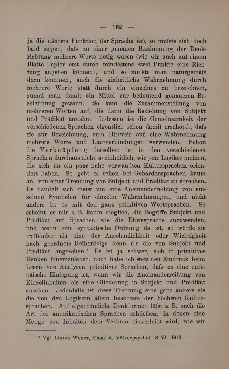 ja die nächste Funktion der Sprache ist), so mulste sich doch bald zeigen, dals zu einer genauen Bestimmung der Denk- richtung mehrere Worte nötig waren (wie wir auch auf einem Blatte Papier erst durch mindestens zwei Punkte eine Rich- tung angeben können), und so mufste man naturgemäls dazu kommen, auch die einheitliche Wahrnehmung durch mehrere Worte statt durch ein einzelnes zu bezeichnen, zumal man damit ein Mittel zur bedeutend genaueren Be- zeichnung gewann. So kam die Zusammenstellung von mehreren Worten auf, die dann die Beziehung von Subjekt und Prädikat annahm. Indessen ist die Gemeinsamkeit der verschiedenen Sprachen eigentlich schon damit erschöpft, dafs sie zur Bezeichnung, zum Hinweis auf eine Wahrnehmung: mehrere Worte und Lautverbindungen verwenden. Schon die Verknüpfung derselben ist in den verschiedenen Sprachen durchaus nicht so einheitlich, wie jene Logiker meinen, die sich an ein paar nahe verwandten Kultursprachen orien- tiert haben. So geht es schon bei Gebärdensprachen kaum an, von einer Trennung von Subjekt und Prädikat zu sprechen.. Es handelt sich meist um eine Aneinanderreihung von ein- zelnen Symbolen für einzelne Wahrnehmungen, und nicht anders ist es mit den ganz primitiven Wortsprachen. So: scheint es mir z. B. kaum möglich, die Begriffe Subjekt und Prädikat auf Sprachen wie die Ehwesprache anzuwenden,, und wenn eine syntaktische Ordnung da ist, so würde sie treffender als eine der Anschaulichkeit oder Wichtigkeit nach geordnete Reihenfolge denn als die von Subjekt und Prädikat angesehen. Es ist ja schwer, sich in primitives- Denken hineinzuleben, doch habe ich stets den Eindruck beim Lesen von Analysen primitiver Sprachen, dals es eine euro- päische Einlegung ist, wenn wir die Aneinanderreihung von Einzelinhalten als eine Gliederung in Subjekt und Prädikat. ansehen. Jedenfalls ist diese Trennung eine ganz andere als die von den Logikern allein beachtete der höchsten Kultur- sprachen. Auf eigentümliche Denkformen lälst z. B. auch die Art der amerikanischen Sprachen schliefsen, in denen eine Menge von Inhalten dem Verbum einverleibt wird, wie wir ! Vgl. hierzu Wuxor, Elem. d. Völkerpsychol. 8.70. 1912.