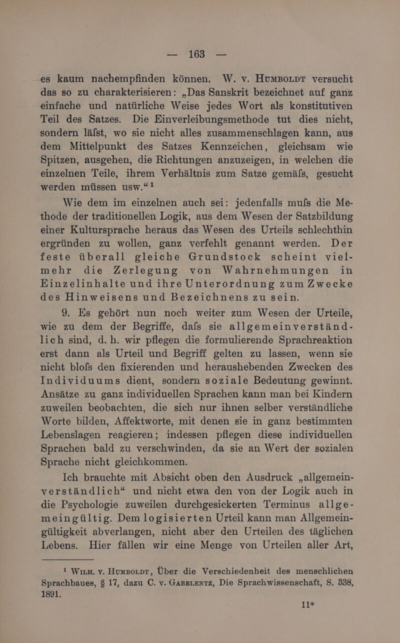 es kaum nachempfinden können. W. v. HumBoLpr versucht das so zu charakterisieren: „Das Sanskrit bezeichnet auf ganz einfache und natürliche Weise jedes Wort als konstitutiven Teil des Satzes. Die Einverleibungsmethode tut dies nicht, sondern lälst, wo sie nicht alles zusammenschlagen kann, aus dem Mittelpunkt des Satzes Kennzeichen, gleichsam wie Spitzen, ausgehen, die Richtungen anzuzeigen, in welchen die einzelnen Teile, ihrem Verhältnis zum Satze gemäls, gesucht werden müssen usw.“ Wie dem im einzelnen auch sei: jedenfalls mu[s die Me- thode der traditionellen Logik, aus dem Wesen der Satzbildung einer Kultursprache heraus das Wesen des Urteils schlechthin ergründen zu wollen, ganz verfehlt genannt werden. Der feste überall gleiche Grundstock scheint viel- mehr die Zerlegung von Wahrnehmungen in Einzelinhalte und ihre Unterordnung zum Zwecke des Hinweisens und Bezeichnens zu sein. 9. Es gehört nun noch weiter zum Wesen der Urteile, wie zu dem der Begriffe, dafs sie allgemeinverständ- lich sind, d.h. wir pflegen die formulierende Sprachreaktion erst dann als Urteil und Begriff gelten zu lassen, wenn sie nicht blofs den fixierenden und heraushebenden Zwecken des Individuums dient, sondern soziale Bedeutung gewinnt. Ansätze zu ganz individuellen Sprachen kann man bei Kindern zuweilen beobachten, die sich nur ihnen selber verständliche Worte bilden, Affektworte, mit denen sie in ganz bestimmten Lebenslagen reagieren; indessen pflegen diese individuellen Sprachen bald zu verschwinden, da sie an Wert der sozialen Sprache nicht gleichkommen. Ich brauchte mit Absicht oben den Ausdruck „allgemein- verständlich“ und nicht etwa den von der Logik auch in die Psychologie zuweilen durchgesickerten Terminus allge- meingültig. Dem logisierten Urteil kann man Allgemein- gültigkeit abverlangen, nicht aber den Urteilen des täglichen Lebens. Hier fällen wir eine Menge von Urteilen aller Art, 1 WırH. v. HumzoLot, Über die Verschiedenheit des menschlichen Sprachbaues, $ 17, dazu C. v. GABELENTZ, Die Sprachwissenschaft, S. 338, 1891. 11*