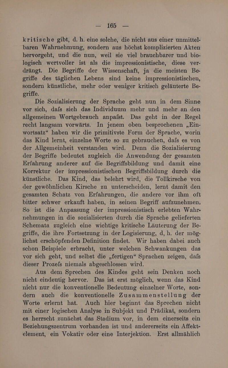 = I — kritische gibt, d.h. eine solche, die nicht aus einer unmittel- baren Wahrnehmung, sondern aus höchst komplizierten Akten hervorgeht, und die nun, weil sie viel brauchbarer und bio- logisch wertvoller ist als die impressionistische, diese ver- drängt. Die Begriffe der Wissenschaft, ja die meisten Be- griffe des täglichen Lebens sind keine impressionistischen, sondern künstliche, mehr oder weniger kritisch geläuterte Be- griffe. Die Sozialisierung der Sprache geht nun in dem Sinne vor sich, dals sich das Individuum mehr und mehr an den allgemeinen Wortgebrauch anpalst. Das geht in der Regel recht langsam vorwärts. In jenem oben besprochenen „Ein- wortsatz“ haben wir die primitivste Form der Sprache, worin das Kind lernt, einzelne Worte so zu gebrauchen, dals es von der Allgemeinheit verstanden wird. Denn die Sozialisierung der Begriffe bedeutet zugleich die Anwendung der gesamten Erfahrung anderer auf die Begriffsbildung und damit eine Korrektur der impressionistischen Begriffsbildung durch die künstliche. Das Kind, das belehrt wird, die Tollkirsche von der gewöhnlichen Kirsche zu unterscheiden, lernt damit den gesamten Schatz von Erfahrungen, die andere vor ihm oft bitter schwer erkauft haben, in seinen Begriff aufzunehmen, So ist die Anpassung der impressionistisch erlebten Wahr- nehmungen in die sozialisierten durch die Sprache gelieferten Schemata zugleich eine wichtige kritische Läuterung der Be- griffe, die ihre Fortsetzung in der Logisierung, d, h. der mög- lichst erschöpfenden Definition findet. Wir haben dabei auch schon Beispiele erbracht, unter welchen Schwankungen das vor sich geht, und selbst die „fertigen“ Sprachen zeigen, dals dieser Prozels niemals abgeschlossen wird. Aus dem Sprechen des Kindes geht sein Denken noch nicht eindeutig hervor. Das ist. erst möglich, wenn das Kind nicht nur die konventionelle Bedeutung einzelner Worte, son- dern auch die konventionelle Zusammenstellung der Worte erlernt hat. Auch hier beginnt das Sprechen nicht mit einer logischen Analyse in Subjekt und Prädikat, sondern es herrscht zunächst das Stadium vor, in dem einerseits ein Beziehungszentrum vorhanden ist und andererseits ein Affekt- element, ein Vokativ oder eine Interjektion. Erst allmählich