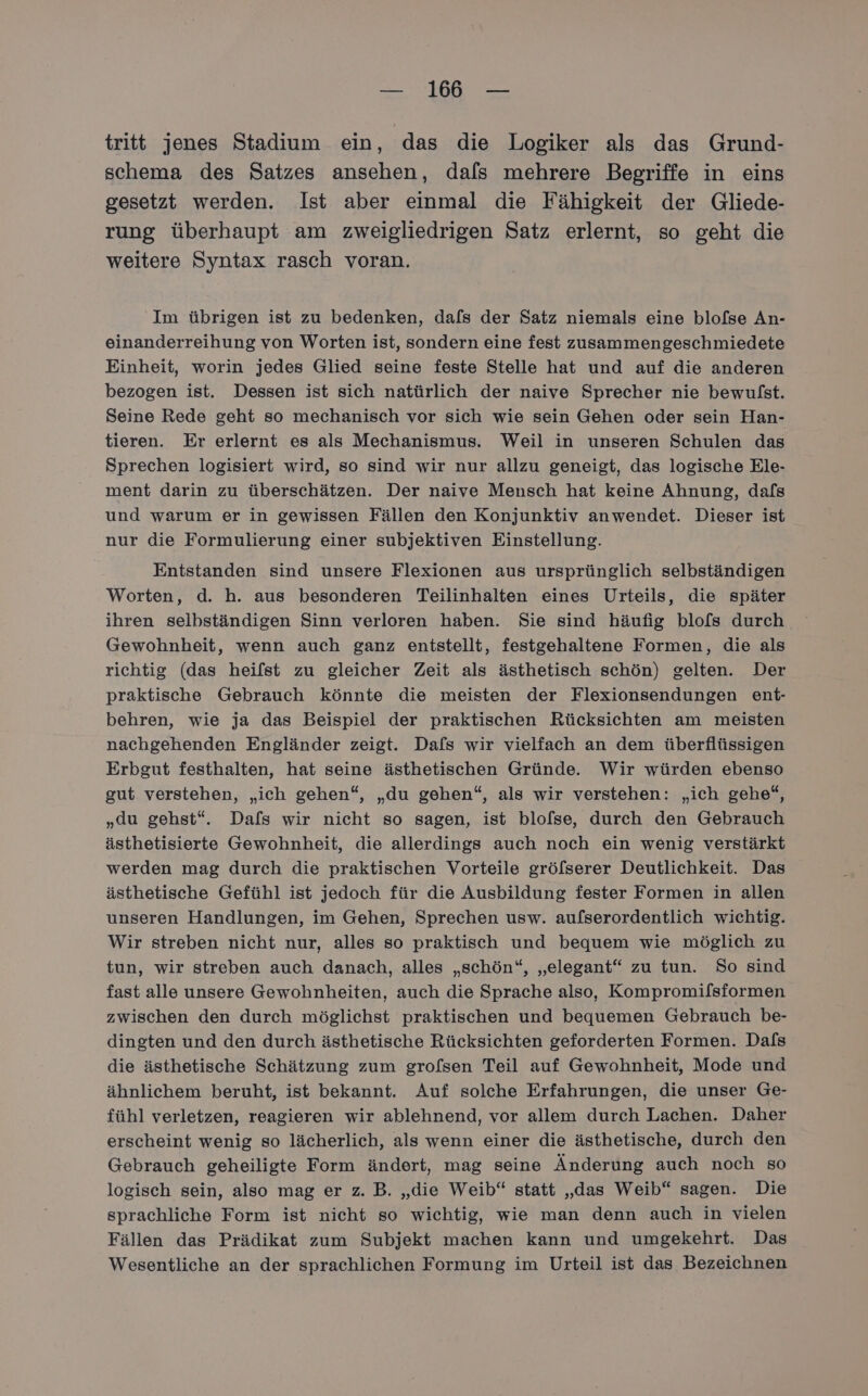 tritt jenes Stadium ein, das die Logiker als das Grund- schema des Satzes ansehen, dafs mehrere Begriffe in eins gesetzt werden. Ist aber einmal die Fähigkeit der Gliede- rung überhaupt am zweigliedrigen Satz erlernt, so geht die weitere Syntax rasch voran. Im übrigen ist zu bedenken, dafs der Satz niemals eine blofse An- einanderreihung von Worten ist, sondern eine fest zusammengeschmiedete Einheit, worin jedes Glied seine feste Stelle hat und auf die anderen bezogen ist. Dessen ist sich natürlich der naive Sprecher nie bewulst. Seine Rede geht so mechanisch vor sich wie sein Gehen oder sein Han- tieren. Er erlernt es als Mechanismus. Weil in unseren Schulen das Sprechen logisiert wird, so sind wir nur allzu geneigt, das logische Ele- ment darin zu überschätzen. Der naive Mensch hat keine Ahnung, dafs und warum er in gewissen Fällen den Konjunktiv anwendet. Dieser ist nur die Formulierung einer subjektiven Einstellung. Entstanden sind unsere Flexionen aus ursprünglich selbständigen Worten, d. h. aus besonderen Teilinhalten eines Urteils, die später Gewohnheit, wenn auch ganz entstellt, festgehaltene Formen, die als richtig (das heifst zu gleicher Zeit als ästhetisch schön) gelten. Der praktische Gebrauch könnte die meisten der Flexionsendungen ent- behren, wie ja das Beispiel der praktischen Rücksichten am meisten nachgehenden Engländer zeigt. Dafs wir vielfach an dem überflüssigen Erbgut festhalten, hat seine ästhetischen Gründe. Wir würden ebenso gut verstehen, „ich gehen“, „du gehen“, als wir verstehen: „ich gehe“, „du gehst“. Dafs wir nicht so sagen, ist blofse, durch den Gebrauch ästhetisierte Gewohnheit, die allerdings auch noch ein wenig verstärkt werden mag durch die praktischen Vorteile gröfserer Deutlichkeit. Das ästhetische Gefühl ist jedoch für die Ausbildung fester Formen in allen unseren Handlungen, im Gehen, Sprechen usw. aufserordentlich wichtig. Wir streben nicht nur, alles so praktisch und bequem wie möglich zu tun, wir streben auch danach, alles „schön“, „elegant“ zu tun. So sind fast alle unsere Gewohnheiten, auch die Sprache also, Kompromifsformen zwischen den durch möglichst praktischen und bequemen Gebrauch be- dingten und den durch ästhetische Rücksichten geforderten Formen. Dals die ästhetische Schätzung zum grofsen Teil auf Gewohnheit, Mode und ähnlichem beruht, ist bekannt. Auf solche Erfahrungen, die unser Ge- fühl verletzen, reagieren wir ablehnend, vor allem durch Lachen. Daher erscheint wenig so lächerlich, als wenn einer die ästhetische, durch den Gebrauch geheiligte Form ändert, mag seine Änderung auch noch so logisch sein, also mag er z. B. „die Weib“ statt „das Weib“ sagen. Die sprachliche Form ist nicht so wichtig, wie man denn auch in vielen Fällen das Prädikat zum Subjekt machen kann und umgekehrt. Das Wesentliche an der sprachlichen Formung im Urteil ist das Bezeichnen