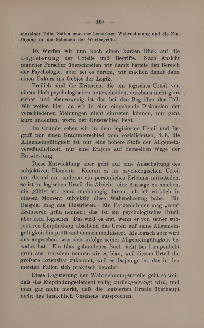 zinzelner Teile, Seiten usw. der bemerkten Wahrnehmung und die Ein- fügung in die Schemen der Wortbegriffe.- 10. Werfen wir nun noch einen kurzen Blick auf die Logisierung der Urteile und Begriffe. Nach Ansicht mancher Forscher überschreiten wir damit bereits den Bereich der Psychologie, aber sei es darum, wir machen damit dann einen Exkurs ins Gebiet der Logik. Freilich sind die Kriterien, die ein logisches Urteil von einem blo[s psychologischen unterscheiden, durchaus nicht ganz sicher, und ebensowenig ist das bei den Begriffen der Fall. Wir wollen hier, da wir in eine eingehende Diskussion der verschiedenen Meinungen nicht eintreten können, nur ganz kurz andeuten, worin der Unterschied liegt. Im Grunde sehen wir in dem logisierten Urteil und Be- griff nur einen Gradunterschied vom sozialisierten, d.h. die Allgemeingültigkeit ist nur eine höhere Stufe der Allgemein- verständlichkeit, nur eine Etappe auf demselben Wege der Entwicklung. Diese Entwicklung aber geht auf eine Ausschaltung des subjektiven Elements. Kommt es im psychologischen Urteil nur darauf an, anderen ein persönliches Erlebnis mitzuteilen, so ist im logischen Urteil die Absicht, eine Aussage zu machen, die gültig ist, ganz unabhängig davon, ob ich wirklich in diesem Moment subjektiv diese Wahrnehmung habe Ein Beispiel mag das illustrieren. Ein Farbenblinder mag „rote“ Erdbeeren grün nennen: das ist ein psychologisches Urteil, aber kein logisches. Das wird es erst, wenn er von seiner sub- jektiven Empfindung absehend das Urteil auf seine Allgemein- gültigkeit hin prüft und danach modifiziert. Als logisch aber wird das angesehen, was sich, infolge seiner Allgemeingültigkeit be- währt hat. Ein blau gebundenes Buch sieht bei Lampenlicht grün aus, trotzdem nennen wir es blau, weil diesem Urteil die grölsere Extensität zukommt, weil es dasjenige ist, das in den meisten Fällen sich praktisch bewährt. Diese Logisierung der Wahrnehmungsurteile geht so weit, dals das Empfindungselement völlig zurückgedrängt wird, und man gar nicht merkt, dafs die logisierten Urteile überhaupt nicht das tatsächlich Gesehene aussprechen.