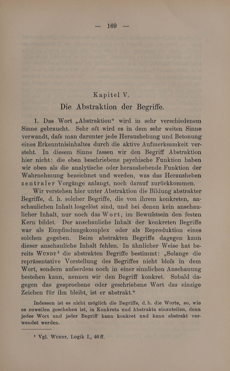 Kapitel V. Die Abstraktion der Begriffe. 1. Das Wort „Abstraktion“ wird in sehr verschiedenem Sinne gebraucht. Sehr oft wird es in dem sehr weiten Sinne verwandt, dafs man darunter jede Heraushebung und Betonung eines Erkenntnisinhaltes durch die aktive Aufmerksamkeit ver- steht. In diesem Sinne fassen wir den Begriff Abstraktion hier nicht: die eben beschriebene psychische Funktion haben wir oben als die analytische oder heraushebende Funktion der Wahrnehmung bezeichnet und werden, was das Herausheben zentraler Vorgänge anlangt, noch darauf zurückkommen. Wir verstehen hier unter Abstraktion die Bildung abstrakter Begriffe, d. h. solcher Begriffe, die von ihrem konkreten, an- schaulichen Inhalt losgelöst sind, und bei denen kein anschau- licher Inhalt, nur noch das Wort, im Bewulstsein den festen Kern bildet. Der anschauliche Inhalt der konkreten Begriffe war als Empfindungskomplex oder als Reproduktion eines solchen gegeben. Beim abstrakten Begriffe dagegen kann dieser anschauliche Inhalt fehlen. In ähnlicher Weise hat be- reits Wunprt! die abstrakten Begriffe bestimmt: „Solange die repräsentative Vorstellung des Begriffes nicht blols in dem Wort, sondern aufserdem noch in einer sinnlichen Anschauung bestehen kann, nennen wir den Begriff konkret. Sobald da- gegen das gesprochene oder geschriebene Wort das einzige Zeichen für ihn bleibt, ist er abstrakt.“ Indessen ist es nicht möglich die Begriffe, d.h. die Worte, so, wie es zuweilen geschehen ist, in Konkreta und Abstrakta einzuteilen, denn jedes Wort und jeder Begriff kann konkret und kann abstrakt ver- wendet werden. ı Vgl. Wunprt, Logik I., 46 ff.