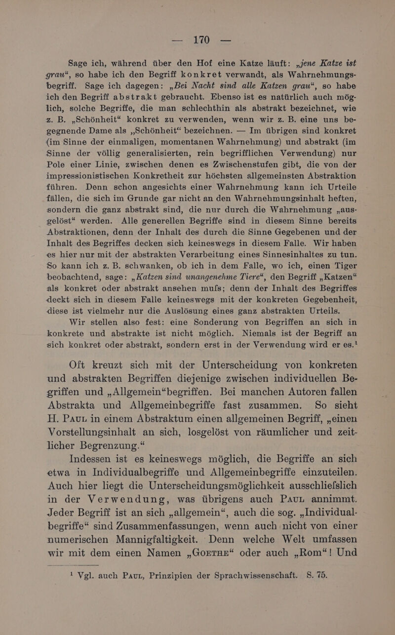 Sage ich, während über den Hof eine Katze läuft: „jene Katze ist grau“, so habe ich den Begriff konkret verwandt, als Wahrnehmungs- begriff. Sage ich dagegen: „Bei Nacht sind alle Katzen grau“, so habe ich den Begriff abstrakt gebraucht. Ebenso ist es natürlich auch mög- lich, solche Begriffe, die man schlechthin als abstrakt bezeichnet, wie z. B. „Schönheit“ konkret zu verwenden, wenn wir z. B. eine uns be- gegnende Dame als „Schönheit“ bezeichnen. — Im übrigen sind konkret {im Sinne der einmaligen, momentanen Wahrnehmung) und abstrakt (im Sinne der völlig generalisierten, rein begrifflichen Verwendung) nur Pole einer Linie, zwischen denen es Zwischenstufen gibt, die von der impressionistischen Konkretheit zur höchsten allgemeinsten Abstraktion führen. Denn schon angesichts einer Wahrnehmung kann ich Urteile fällen, die sich im Grunde gar nicht an den Wahrnehmungsinhalt heften, sondern die ganz abstrakt sind, die nur durch die Wahrnehmung „aus- gelöst“ werden. Alle generellen Begriffe sind in diesem Sinne bereits Abstraktionen, denn der Inhalt des durch die Sinne Gegebenen und der Inhalt des Begriffes decken sich keineswegs in diesem Falle. Wir haben es hier nur mit der abstrakten Verarbeitung eines Sinnesinhaltes zu tun. So kann ich z. B. schwanken, ob ich in dem Falle, wo ich, einen Tiger beobachtend, sage: „Katzen sind unangenehme Tiere“, den Begriff „Katzen“ als konkret oder abstrakt ansehen muls; denn der Inhalt des Begriffes deckt sich in diesem Falle keineswegs mit der konkreten Gegebenheit, diese ist vielmehr nur die Auslösung eines ganz abstrakten Urteils. Wir stellen also fest: eine Sonderung von Begriffen an sich in konkrete und abstrakte ist nicht möglich. Niemals ist der Begriff an sich konkret oder abstrakt, sondern erst in der Verwendung wird er es.! Oft kreuzt sich mit der Unterscheidung von konkreten und abstrakten Begriffen diejenige zwischen individuellen Be- griffen und „Allgemein“begriffen. Bei manchen Autoren fallen Abstrakta und Allgemeinbegriffe fast zusammen. So sieht H. Pau in einem Abstraktum einen allgemeinen Begriff, „einen Vorstellungsinhalt an sich, losgelöst von räumlicher und zeit- licher Begrenzung.“ Indessen ist es keineswegs möglich, die Begriffe an sich etwa in Individualbegriffe und Allgemeinbegriffe einzuteilen. Auch hier liegt die Unterscheidungsmöglichkeit ausschliefslich in der Verwendung, was übrigens auch PAuL annimmt. Jeder Begriff ist an sich „allgemein“, auch die sog. „Individual- begriffe“ sind Zusammenfassungen, wenn auch nicht von einer numerischen Mannigfaltigkeit. Denn welche Welt umfassen wir mit dem einen Namen „GoETRE“ oder auch „Rom“! Und ! Vgl. auch Paur, Prinzipien der Sprachwissenschaft. S. 75.