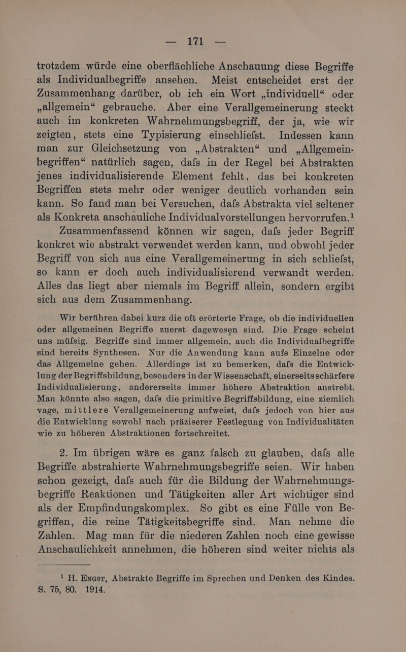 trotzdem würde eine oberflächliche Anschauung diese Begriffe als Individualbegriffe ansehen. Meist entscheidet erst der Zusammenhang darüber, ob ich ein Wort „individuell“ oder „allgemein“ gebrauche. Aber eine Verallgemeinerung steckt auch im konkreten Wahrnehmungsbegriff, der ja, wie wir zeigten, stets eine Typisierung einschliefst. Indessen kann man zur Gleichsetzung von „Abstrakten“ und „Allgemein- begriffen“ natürlich sagen, dafs in der Regel bei Abstrakten jenes ıindividualisierende Element fehlt, das bei konkreten Begriffen stets mehr oder weniger deutlich vorhanden sein kann. So fand man bei Versuchen, dals Abstrakta viel seltener als Konkreta anschauliche Individualvorstellungen hervorrufen.! Zusammenfassend können wir sagen, dafs jeder Begriff konkret wie abstrakt verwendet werden kann, und obwohl jeder Begriff von sich aus eine Verallgemeinerung in sich schliefst, so kann er doch auch individualisierend verwandt werden. Alles das liegt aber niemals im Begriff allein, sondern ergibt sich aus dem Zusammenhang. Wir berühren dabei kurz die oft erörterte Frage, ob die individuellen oder allgemeinen Begriffe zuerst dagewesen sind. Die Frage scheint uns mülsig. Begriffe sind immer allgemein, auch die Individualbegriffe sind bereits Synthesen. Nur die Anwendung kann aufs Einzelne oder das Allgemeine gehen. Allerdings ist zu bemerken, dafs die Entwick- lung der Begriffsbildung, besonders in der Wissenschaft, einerseitsschärfere Individualisierung, andererseits immer höhere Abstraktion anstrebt. Man könnte also sagen, dafs die primitive Begriffsbildung, eine ziemlich vage, mittlere Verallgemeinerung aufweist, dafs jedoch von hier aus die Entwicklung sowohl nach präziserer Festlegung von Individualitäten wie zu höheren Abstraktionen fortschreitet. 2. Im übrigen wäre es ganz falsch zu glauben, dafs alle Begriffe abstrahierte Wahrnehmungsbegriffe seien. Wir haben schon gezeigt, dals auch für die Bildung der Wahrnehmungs- begriffe Reaktionen und Tätigkeiten aller Art wichtiger sind als der Empfindungskomplex. So gibt es eine Fülle von Be- griffen, die reine Tätigkeitsbegriffe sind. Man nehme die Zahlen. Mag man für die niederen Zahlen noch eine gewisse Anschaulichkeit annehmen, die höheren sind weiter nichts als ! H. Enast, Abstrakte Begriffe im Sprechen und Denken des Kindes. S. 75, 80. 1914.