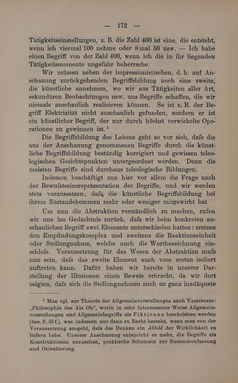 ee Tätigkeitseinstellungen, z. B. die Zahl 400 ist eine, die entsteht, wenn ich viermal 100 nehme oder 8mal 50 usw. — Ich habe einen Begriff von der Zahl 400, wenn ich die in ihr liegenden Tätigkeitsmomente ungefähr beherrsche. Wir müssen neben der impressionistischen, d.h. auf An- schauung zurückgehenden Begriffsbildung noch eine zweite, die künstliche annehmen, wo wir aus Tätigkeiten aller Art, sekundären Beobachtungen usw. uns Begriffe schaffen, die wir niemals anschaulich realisieren können. So ist z.B. der Be- griff Elektrizität nicht anschaulich gefunden, sondern er ist ein künstlicher Begriff, der nur durch höchst verwickelte Ope- rationen zu gewinnen ist. ! Die Begriffsbildung des Lebens geht so vor sich, dafs die aus der Anschauung genommenen Begriffe durch die künst- liche Begriffsbildung beständig korrigiert und gewissen teleo- logischen Gesichtspunkten untergeordnet werden. Denn die meisten Begriffe sind durchaus teleologische Bildungen. Indessen beschäftigt uns hier vor allem die Frage nach der Bewulstseinsrepräsentation der Begriffe, und wir werden stets voraussetzen, dalg die künstliche Begriffsbildung bei ihrem Zustandekommen mehr oder weniger mitgewirkt hat. Um nun die Abstraktion verständlich zu machen, rufen wir uns ins Gedächtnis zurück, dafs wir beim konkreten an- schaulichen Begriff zwei Elemente unterschieden hatten: erstens den Empfindungskomplex und zweitens die Reaktionseinheit oder Stellungnahme, welche auch die Wortbezeichnung ein- schlofs. Voraussetzung für das Wesen der Abstraktion muls nun sein, dals das zweite Element auch vom ersten isoliert auftreten kann. Dafür haben wir bereits in unserer Dar- stellung der Illusionen einen Beweis erbracht, da wir dort zeigten, dals sich die Stellungnahmen auch an ganz inadäquate * Man vgl. zur Theorie der Allgemeinvorstellungen auch VAIHINGERS: „Philosophie des Als Ob“, worin in sehr interessanter Weise Allgemein- vorstellungen und Allgemeinbegriffe als Fiktionen beschrieben werden (bes. 8. 53f.), was indessen nur dann zu Recht besteht, wenn man von der Voraussetzung ausgeht, dals das Denken ein Abbild der Wirklichkeit zu liefern habe. Unserer Anschauung entspricht es mehr, die Begriffe als Konstruktionen anzusehen, praktische Schemata zur Zusammenfassung und Orientierung.