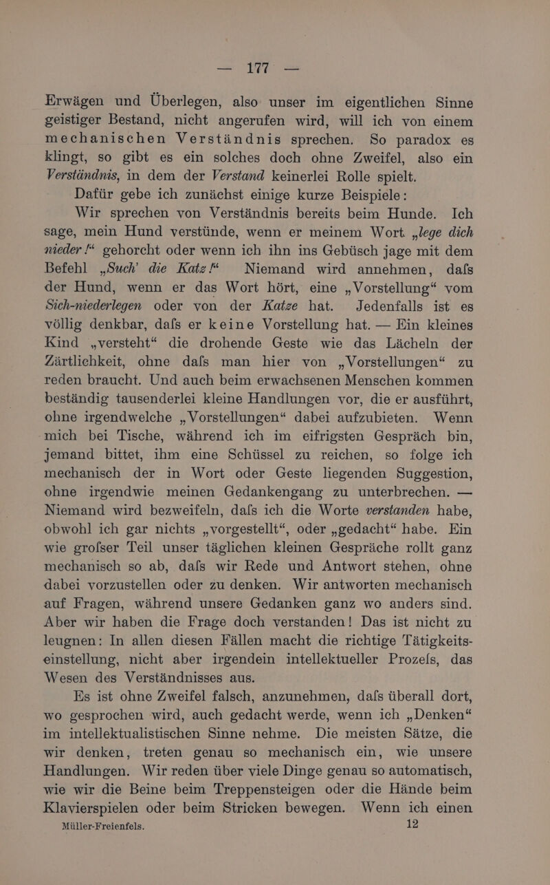 — 11 — Erwägen und Überlegen, also unser im eigentlichen Sinne geistiger Bestand, nicht angerufen wird, will ich von einem mechanischen Verständnis sprechen. So paradox es klingt, so gibt es ein solches doch ohne Zweifel, also ein Verständnis, in dem der Verstand keinerlei Rolle spielt. Dafür gebe ich zunächst einige kurze Beispiele: Wir sprechen von Verständnis bereits beim Hunde. Ich sage, mein Hund verstünde, wenn er meinem Wort. „lege dich nieder “ gehorcht oder wenn ich ihn ins Gebüsch jage mit dem Befehl „Such’ die Katz Niemand wird annehmen, dafs der Hund, wenn er das Wort hört, eine „Vorstellung“ vom Sich-niederlegen oder von der Katze hat. Jedenfalls ist es völlig denkbar, dals er keine Vorstellung hat. — Ein kleines Kind „versteht“ die drohende Geste wie das Lächeln der Zärtliehkeit, ohne dafs man hier von „Vorstellungen“ zu reden braucht. Und auch beim erwachsenen Menschen kommen beständig tausenderlei kleine Handlungen vor, die er ausführt, ohne irgendwelche „Vorstellungen“ dabei aufzubieten. Wenn ‚mich bei Tische, während ich im eifrigsten Gespräch bin, jemand bittet, ihm eine Schüssel zu reichen, so folge ich mechanisch der in Wort oder Geste liegenden Suggestion, ohne irgendwie meinen Gedankengang zu unterbrechen. — Niemand wird bezweifeln, dafs ich die Worte verstanden habe, obwohl ich gar nichts „vorgestellt“, oder „gedacht“ habe. Ein wie grofser Teil unser täglichen kleinen Gespräche rollt ganz mechanisch so ab, dals wir Rede und Antwort stehen, ohne dabei vorzustellen oder zu denken. Wir antworten mechanisch auf Fragen, während unsere Gedanken ganz wo anders sind. Aber wir haben die Frage doch verstanden! Das ist nicht zu leugnen: In allen diesen Fällen macht die richtige Tätigkeits- einstellung, nicht aber irgendein intellektueller Prozels, das Wesen des Verständnisses aus. Es ist ohne Zweifel falsch, anzunehmen, dafs überall dort, wo gesprochen wird, auch gedacht werde, wenn ich „Denken“ im intellektualistischen Sinne nehme. Die meisten Sätze, die wir denken, treten genau so mechanisch ein, wie unsere Handlungen. Wir reden über viele Dinge genau so automatisch, wie wir die Beine beim Treppensteigen oder die Hände beim Klavierspielen oder beim Stricken bewegen. Wenn ich einen Müller-Freienfels. 12